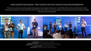 This session was based on the popular ‘party game’ Cards Against Humanity . Social Media Week is the world’s hottest Social
Media party, influencer marketing is the hottest methos that brands are trying to figure out. Just adds up to host this game at SMW
Mumbai by Get Evangelized
CARDS AGAINST INFLUENCERS - DIRTY SECRETS AND GRAY SHADES OF INFLUENCER MARKETING
Sachin Bhatia, CEO & Co-founder , TrulyMadly
Prashanth Challapalli, Sr. Vice President & Digital Head , iContract
Anaggh Desai, Entrepreneur by Attitude, Employee by choice, Freelancer
Lavin Mirchandani, Founder, GetEvangelized
Sapan Verma, @EastIndiaComedy., Standup Comedian
 