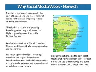 Norwich is the largest economy in the east of England and the major regional centre for business, shopping, leisure and cultural activities.  The city has a robust and growing knowledge economy and one of the highest growth projections in the Eastern Region.  Key business sectors in Norwich, such as Finance and Design & Marketing Agencies, are flourishing.  Leading edge technology – including Openlink, the largest free wireless broadband network in the UK – supports a strong knowledge economy, university and world-class research park. Why Social Media Week - Norwich Uniquely positioned on the east coast means that Norwich doesn ’ t get  “ through ”  traffic, the use of technology and Social Media however can change all of that.  