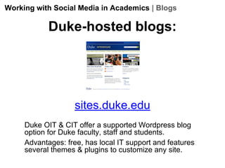 Working with Social Media in Academics | Blogs

Duke-hosted blogs:

sites.duke.edu
Duke OIT & CIT offer a supported Wordpress blog
option for Duke faculty, staff and students.
Advantages: free, has local IT support and features
several themes & plugins to customize any site.

 