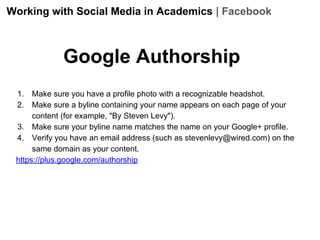 Working with Social Media in Academics | Facebook

Google Authorship
1.
2.

Make sure you have a profile photo with a recognizable headshot.
Make sure a byline containing your name appears on each page of your
content (for example, "By Steven Levy").
3. Make sure your byline name matches the name on your Google+ profile.
4. Verify you have an email address (such as stevenlevy@wired.com) on the
same domain as your content.
https://plus.google.com/authorship

 