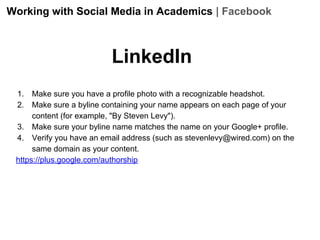 Working with Social Media in Academics | Facebook

LinkedIn
1.
2.

Make sure you have a profile photo with a recognizable headshot.
Make sure a byline containing your name appears on each page of your
content (for example, "By Steven Levy").
3. Make sure your byline name matches the name on your Google+ profile.
4. Verify you have an email address (such as stevenlevy@wired.com) on the
same domain as your content.
https://plus.google.com/authorship

 