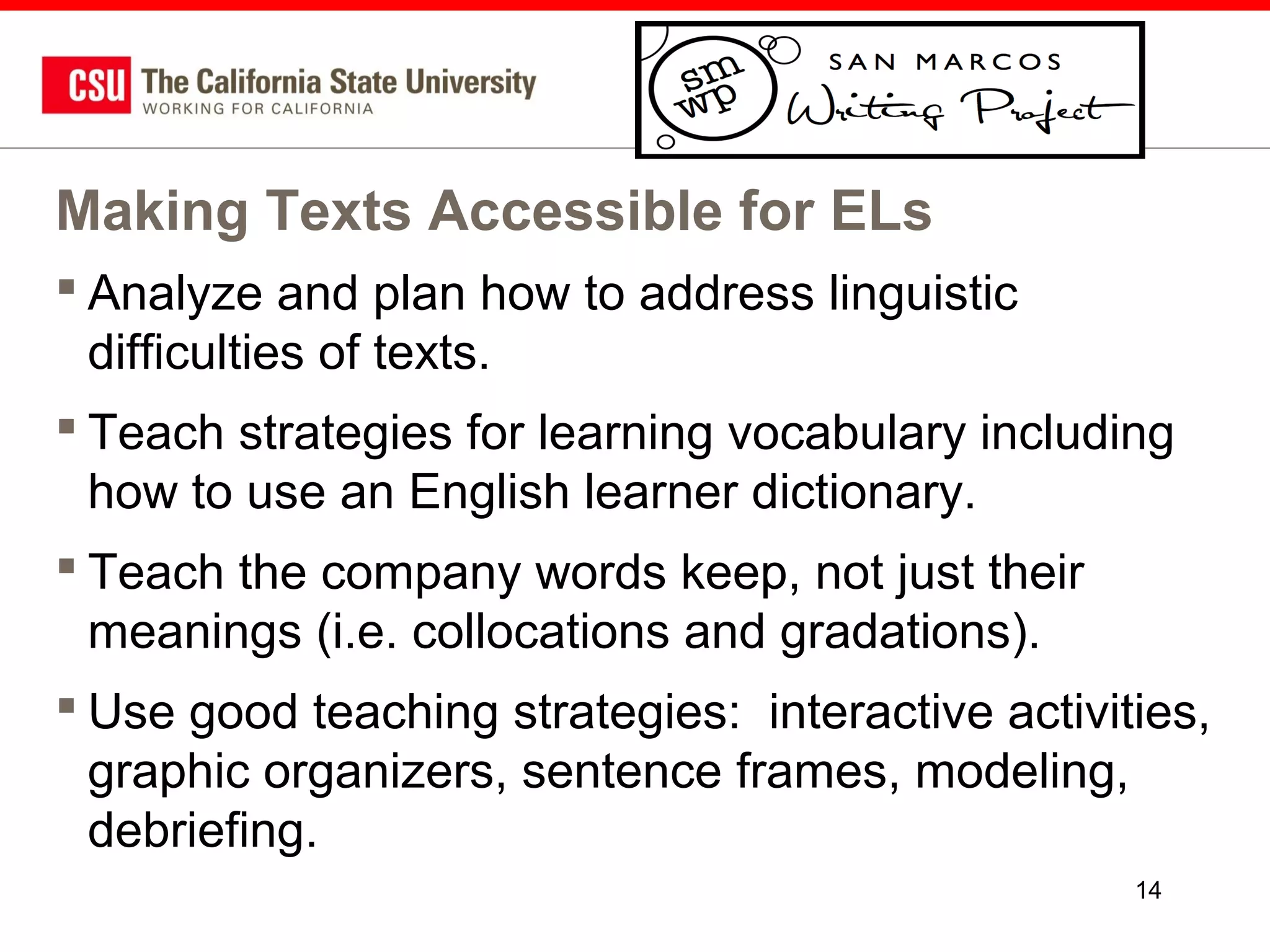 Making Texts Accessible for ELs
 Analyze and plan how to address linguistic
difficulties of texts.
 Teach strategies for learning vocabulary including
how to use an English learner dictionary.
 Teach the company words keep, not just their
meanings (i.e. collocations and gradations).
 Use good teaching strategies: interactive activities,
graphic organizers, sentence frames, modeling,
debriefing.
14

 