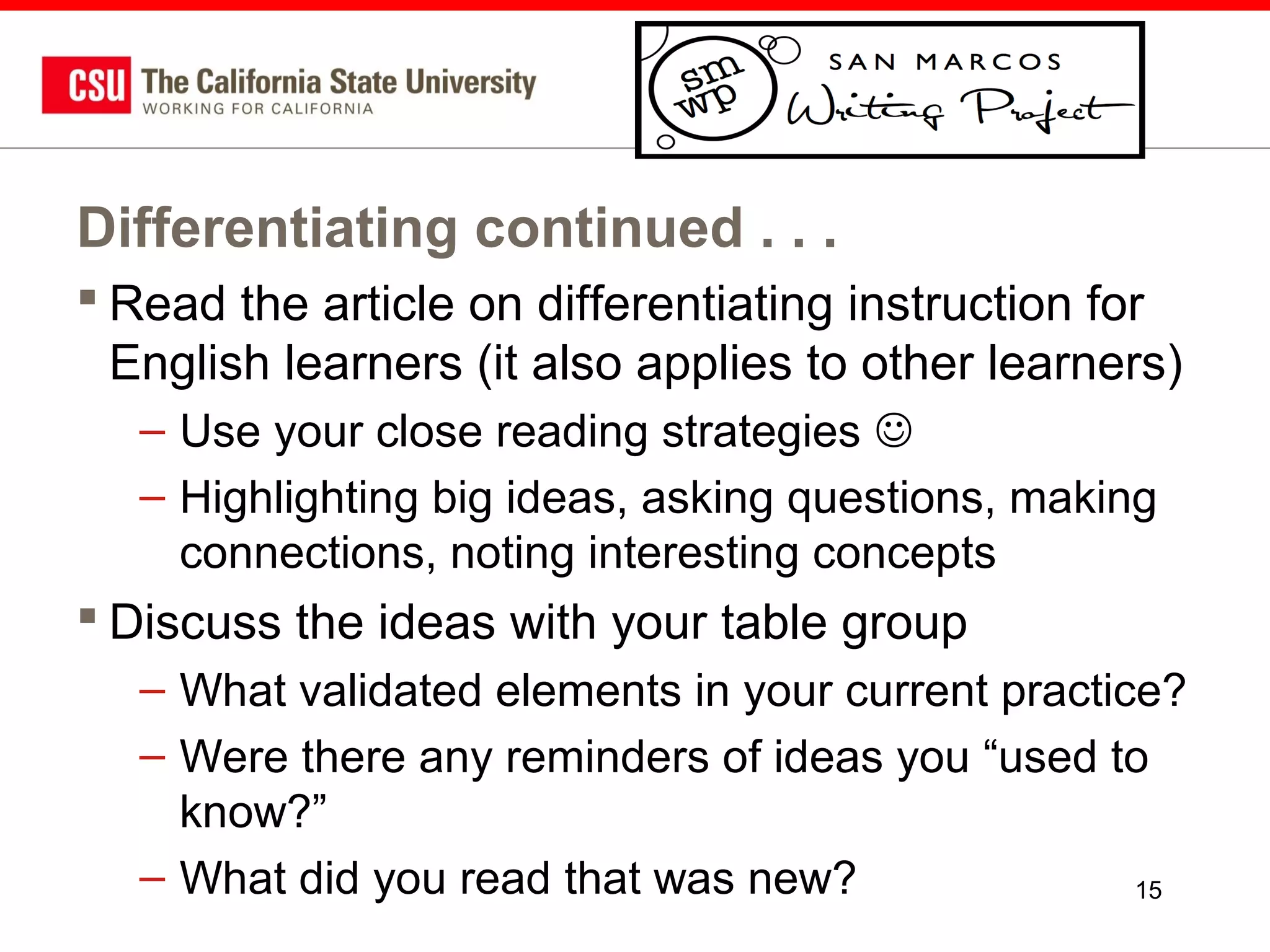 Differentiating continued . . .
 Read the article on differentiating instruction for
English learners (it also applies to other learners)
– Use your close reading strategies 
– Highlighting big ideas, asking questions, making
connections, noting interesting concepts

 Discuss the ideas with your table group
– What validated elements in your current practice?
– Were there any reminders of ideas you “used to
know?”
– What did you read that was new?
15

 