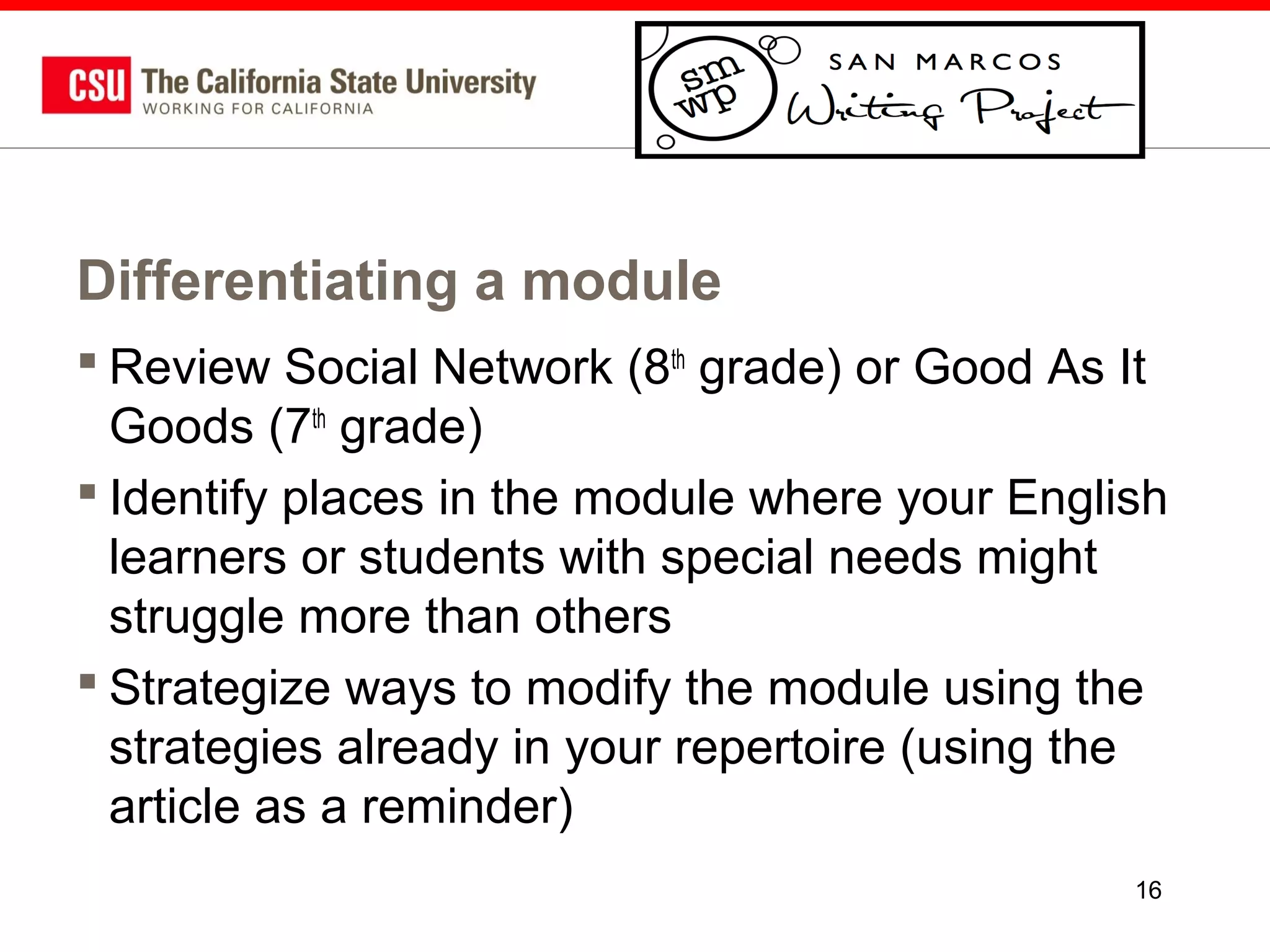 Differentiating a module
 Review Social Network (8th grade) or Good As It
Goods (7th grade)
 Identify places in the module where your English
learners or students with special needs might
struggle more than others
 Strategize ways to modify the module using the
strategies already in your repertoire (using the
article as a reminder)
16

 