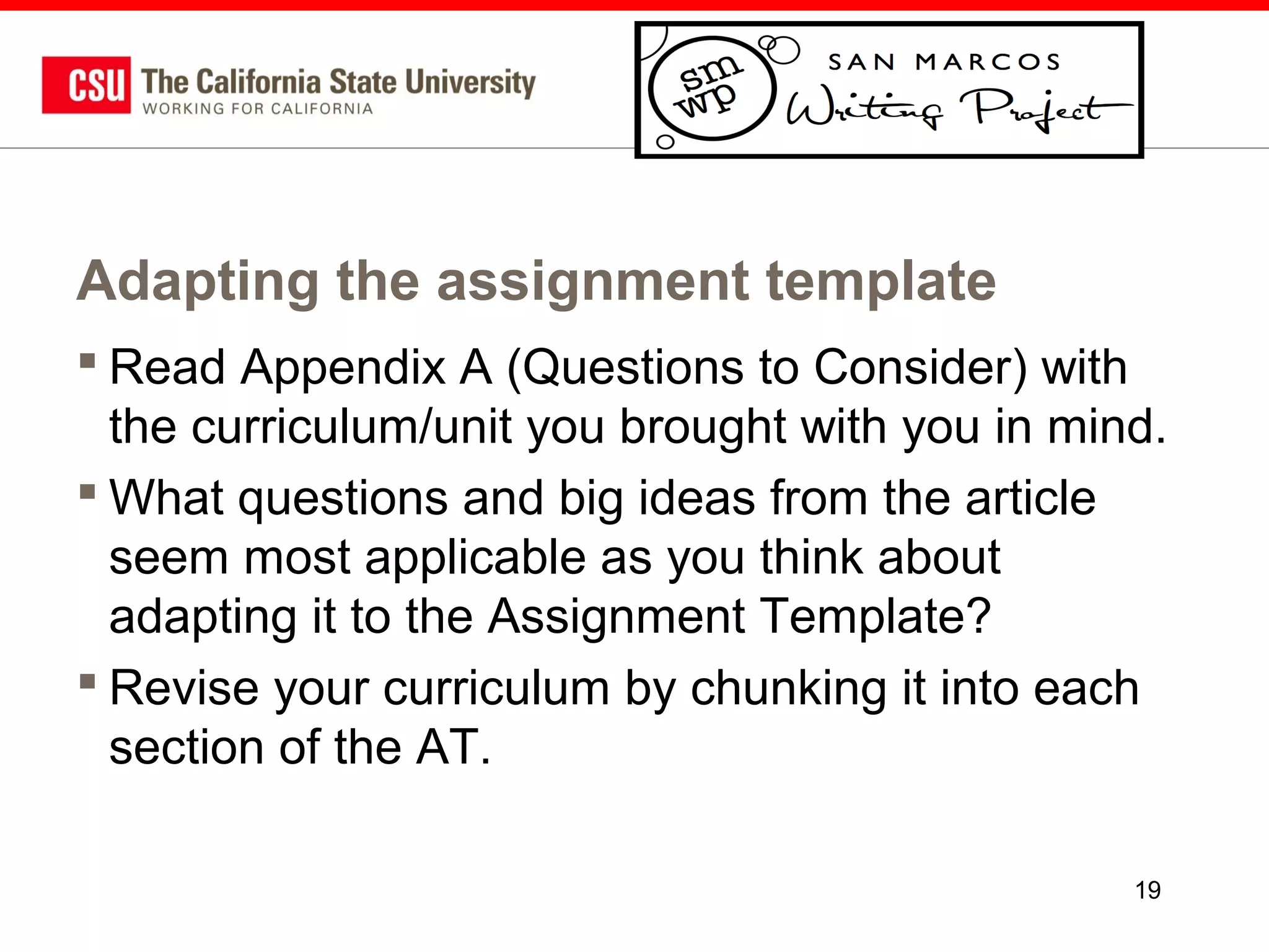 Adapting the assignment template
 Read Appendix A (Questions to Consider) with
the curriculum/unit you brought with you in mind.
 What questions and big ideas from the article
seem most applicable as you think about
adapting it to the Assignment Template?
 Revise your curriculum by chunking it into each
section of the AT.
19

 