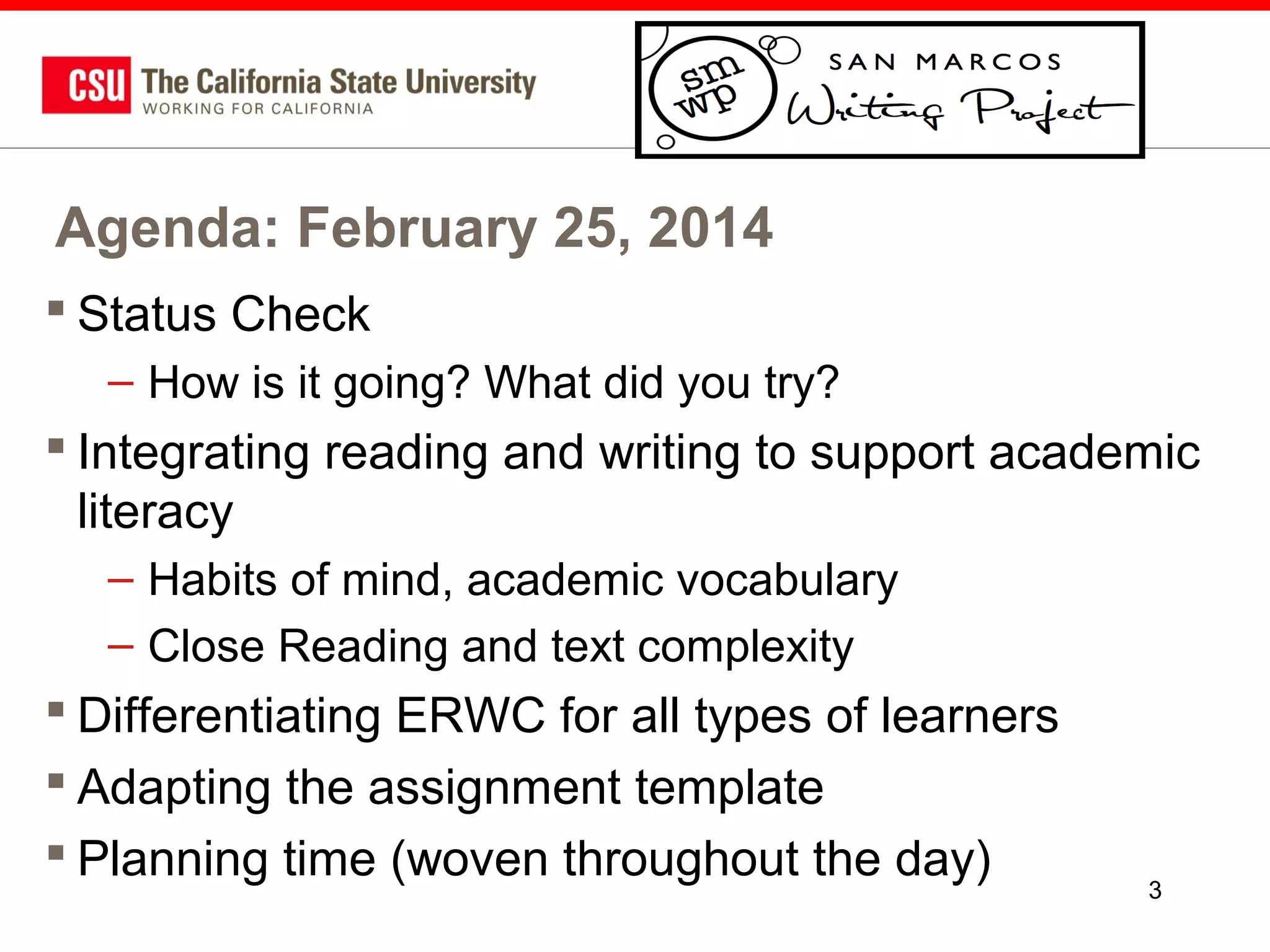 Agenda: February 25, 2014
 Status Check
– How is it going? What did you try?

 Integrating reading and writing to support academic
literacy
– Habits of mind, academic vocabulary
– Close Reading and text complexity

 Differentiating ERWC for all types of learners
 Adapting the assignment template
 Planning time (woven throughout the day)

3

 
