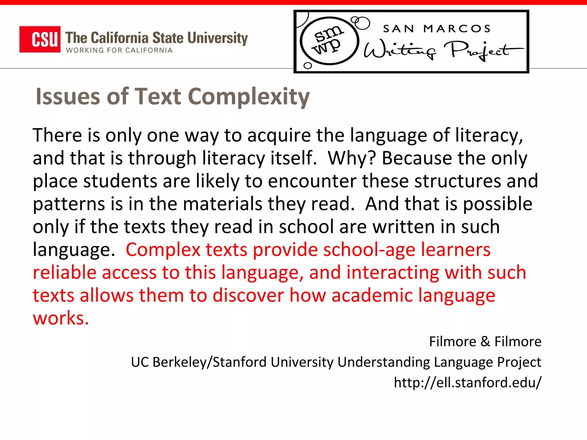 Issues of Text Complexity
There is only one way to acquire the language of literacy,
and that is through literacy itself. Why? Because the only
place students are likely to encounter these structures and
patterns is in the materials they read. And that is possible
only if the texts they read in school are written in such
language. Complex texts provide school-age learners
reliable access to this language, and interacting with such
texts allows them to discover how academic language
works.
Filmore & Filmore
UC Berkeley/Stanford University Understanding Language Project
http://ell.stanford.edu/

 