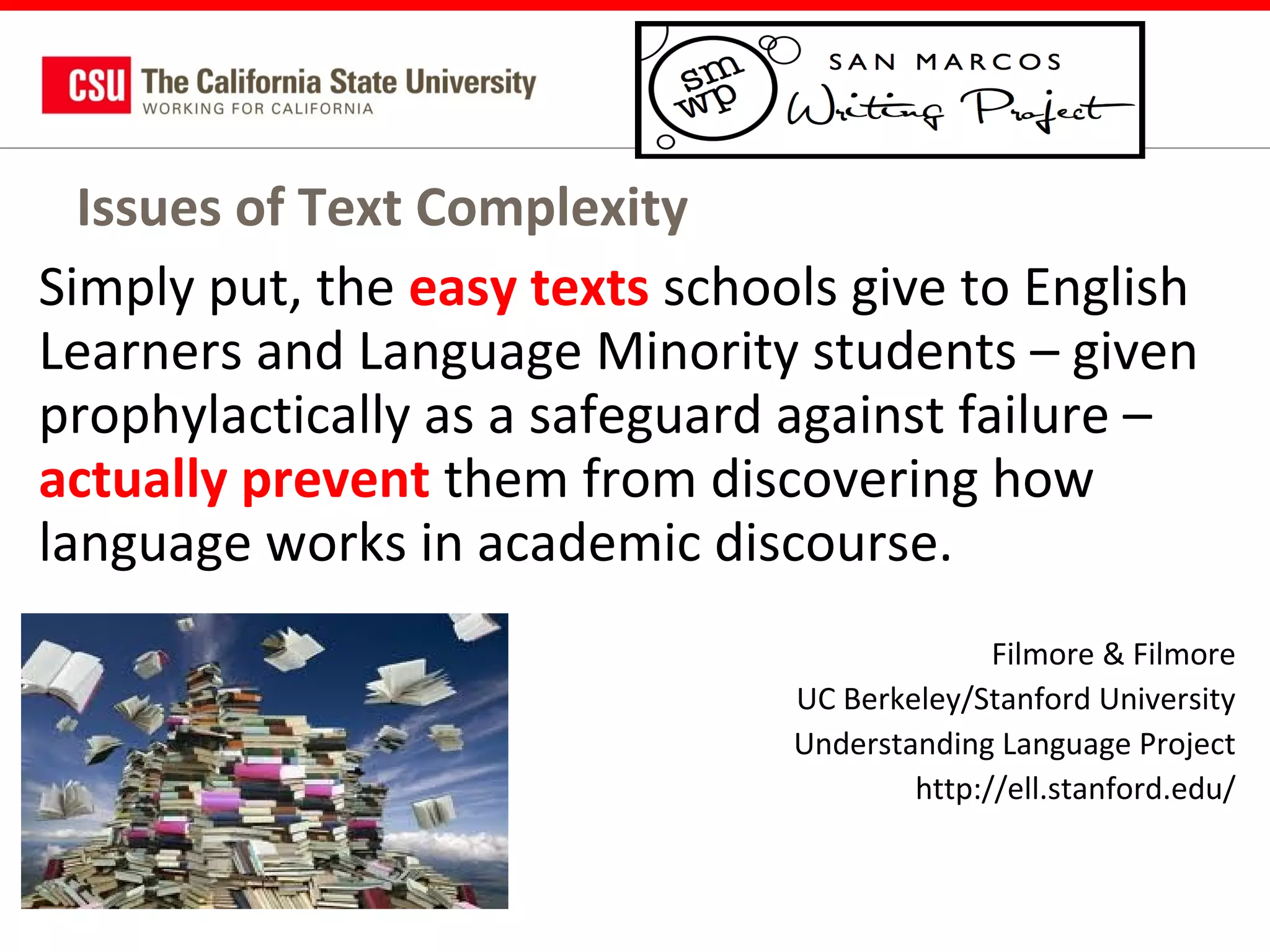 Issues of Text Complexity
Simply put, the easy texts schools give to English
Learners and Language Minority students – given
prophylactically as a safeguard against failure –
actually prevent them from discovering how
language works in academic discourse.
Filmore & Filmore
UC Berkeley/Stanford University
Understanding Language Project
http://ell.stanford.edu/

 
