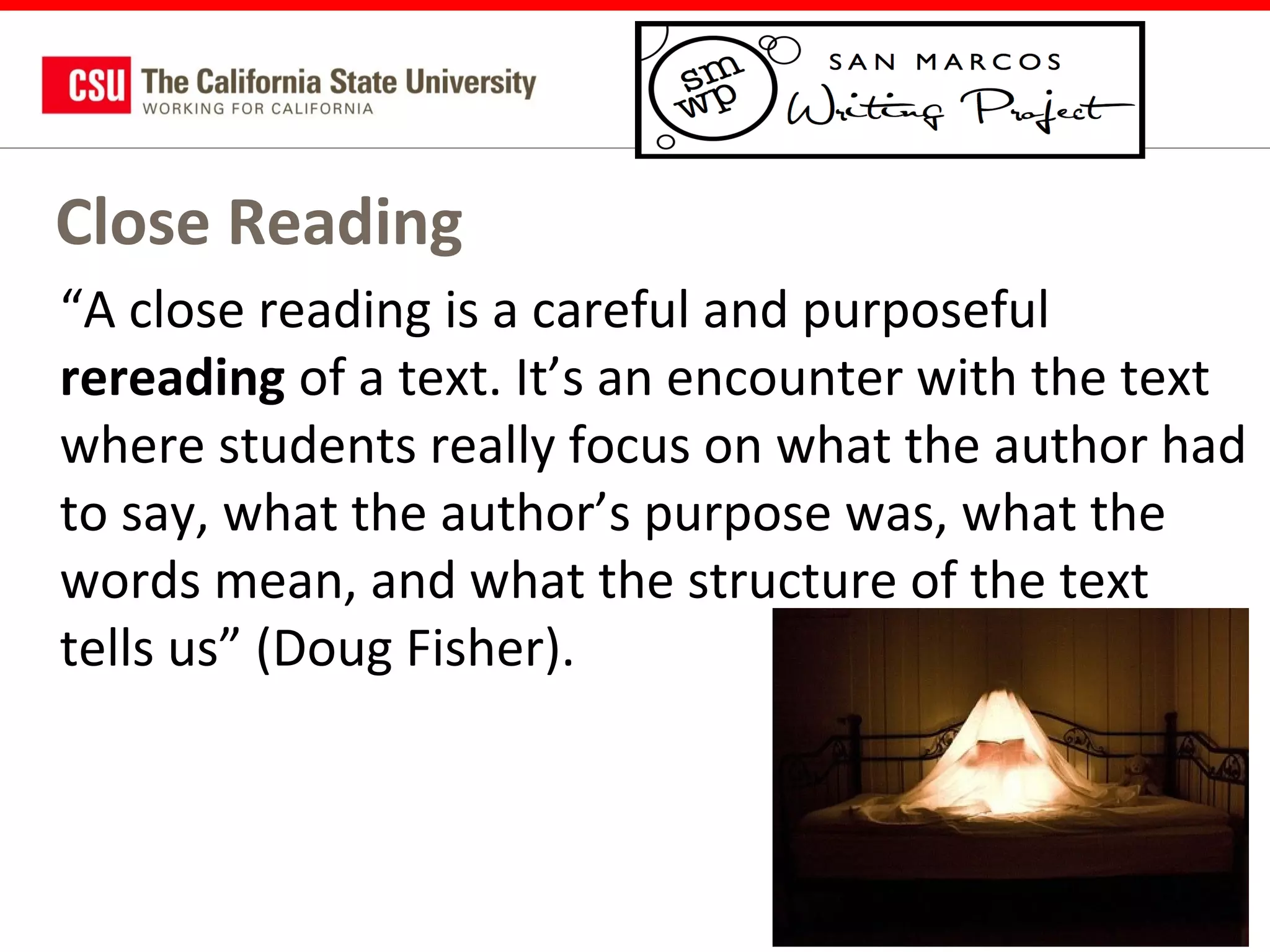 Close Reading
“A close reading is a careful and purposeful
rereading of a text. It’s an encounter with the text
where students really focus on what the author had
to say, what the author’s purpose was, what the
words mean, and what the structure of the text
tells us” (Doug Fisher).

 