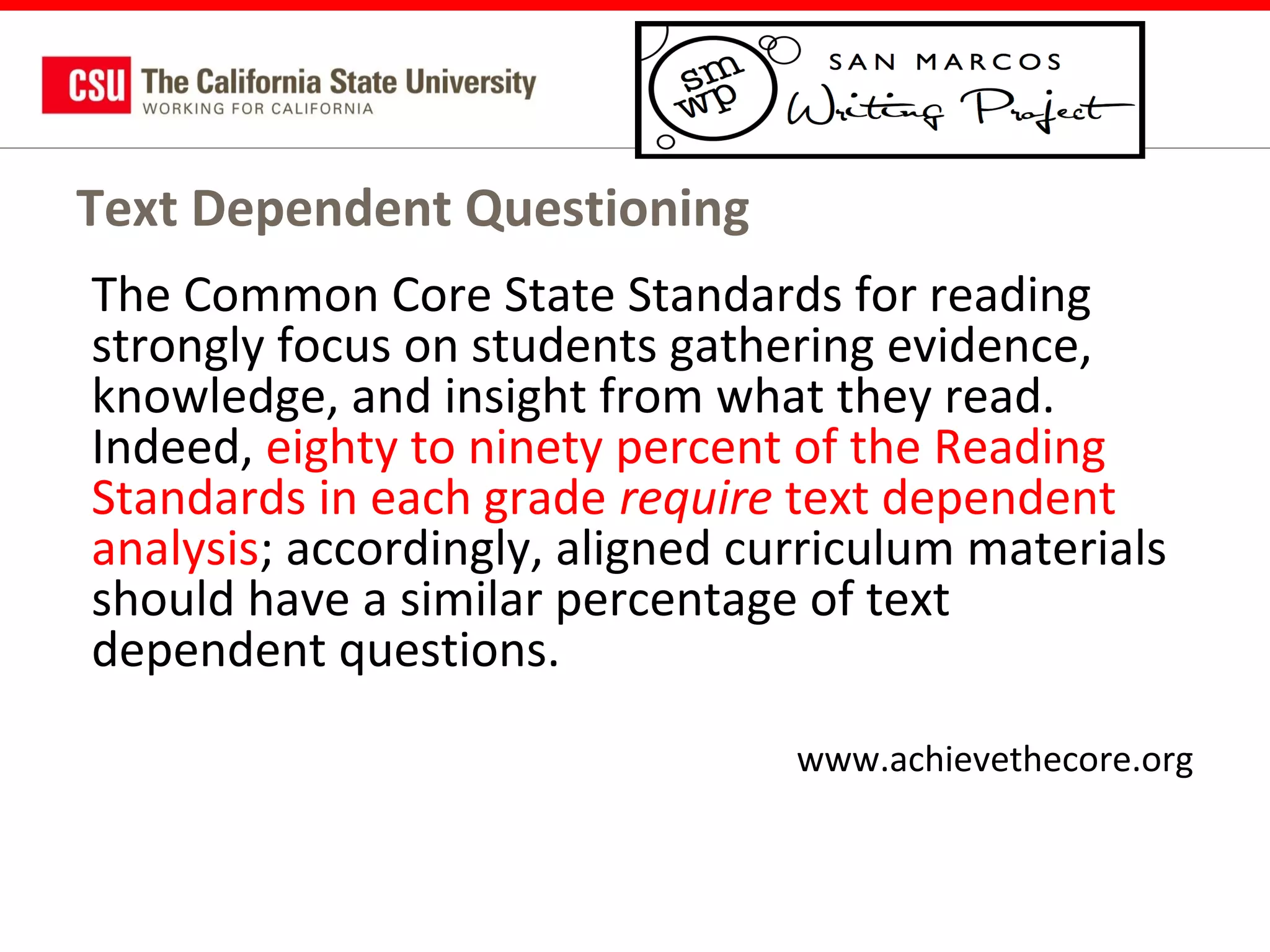 Text Dependent Questioning
The Common Core State Standards for reading
strongly focus on students gathering evidence,
knowledge, and insight from what they read.
Indeed, eighty to ninety percent of the Reading
Standards in each grade require text dependent
analysis; accordingly, aligned curriculum materials
should have a similar percentage of text
dependent questions.
www.achievethecore.org

 