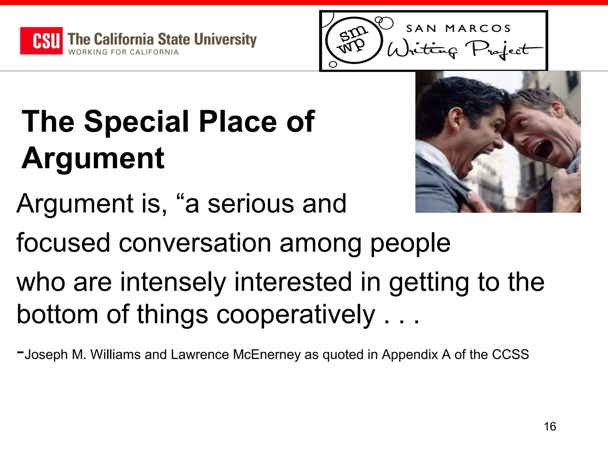 The Special Place of
Argument
Argument is, “a serious and
focused conversation among people
who are intensely interested in getting to the
bottom of things cooperatively . . .
-Joseph M. Williams and Lawrence McEnerney as quoted in Appendix A of the CCSS
16

 