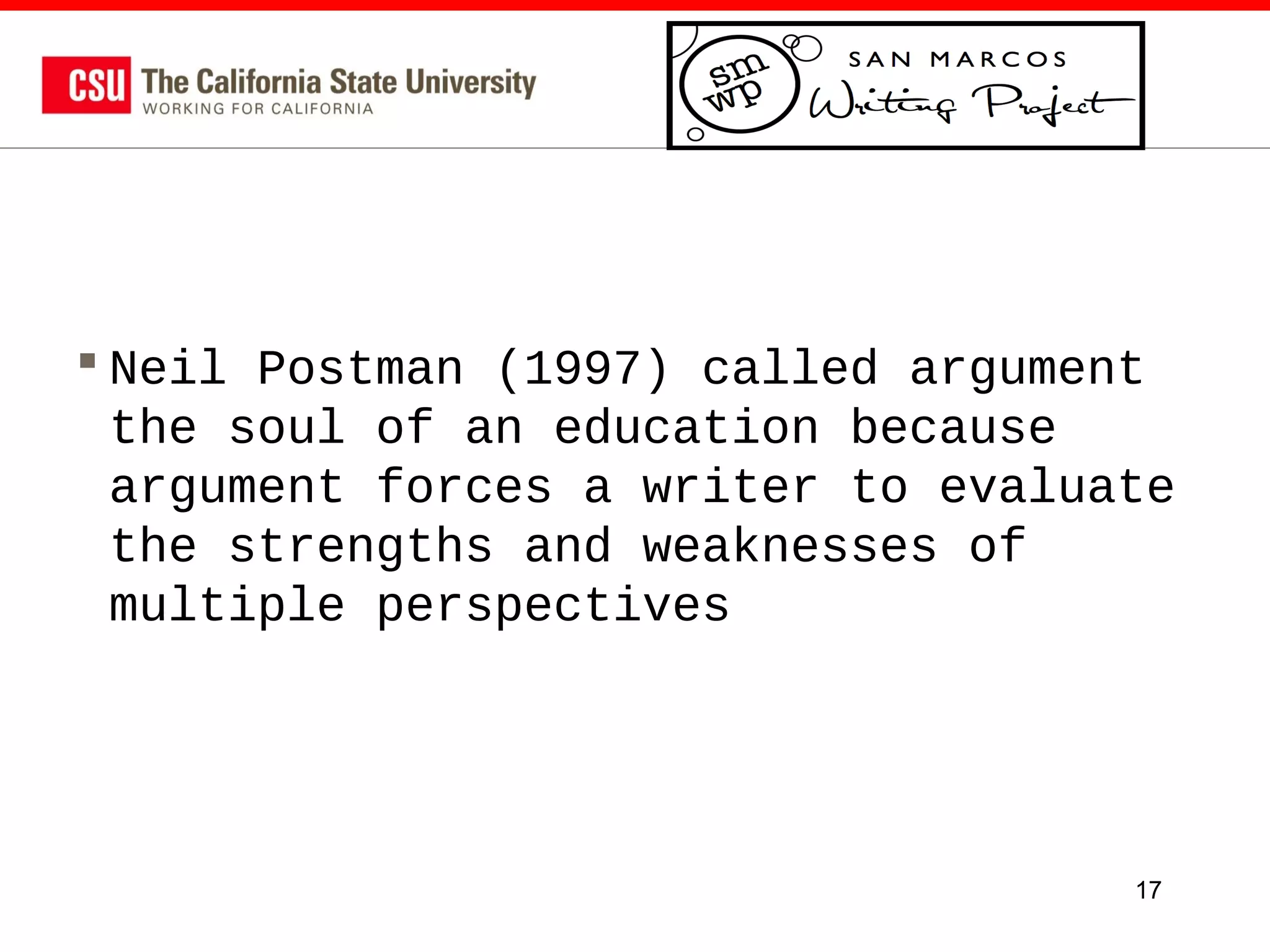  Neil Postman (1997) called argument
the soul of an education because
argument forces a writer to evaluate
the strengths and weaknesses of
multiple perspectives

17

 