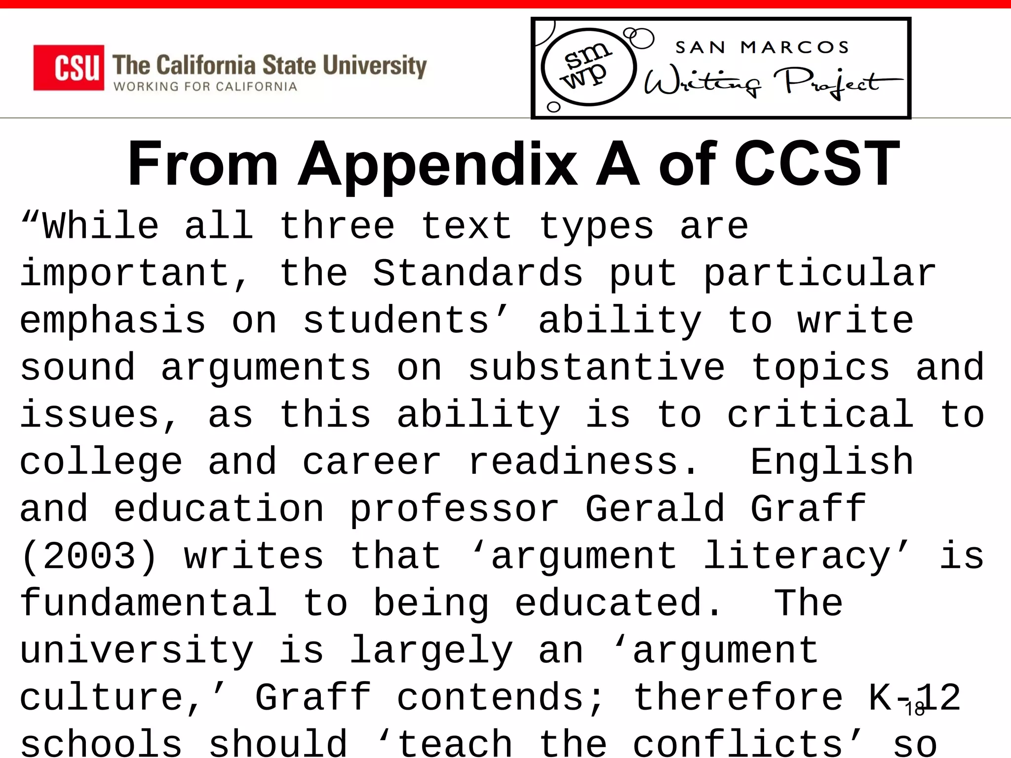 From Appendix A of CCST
“While all three text types are
important, the Standards put particular
emphasis on students’ ability to write
sound arguments on substantive topics and
issues, as this ability is to critical to
college and career readiness. English
and education professor Gerald Graff
(2003) writes that ‘argument literacy’ is
fundamental to being educated. The
university is largely an ‘argument
culture,’ Graff contends; therefore K-12
18
schools should ‘teach the conflicts’ so

 