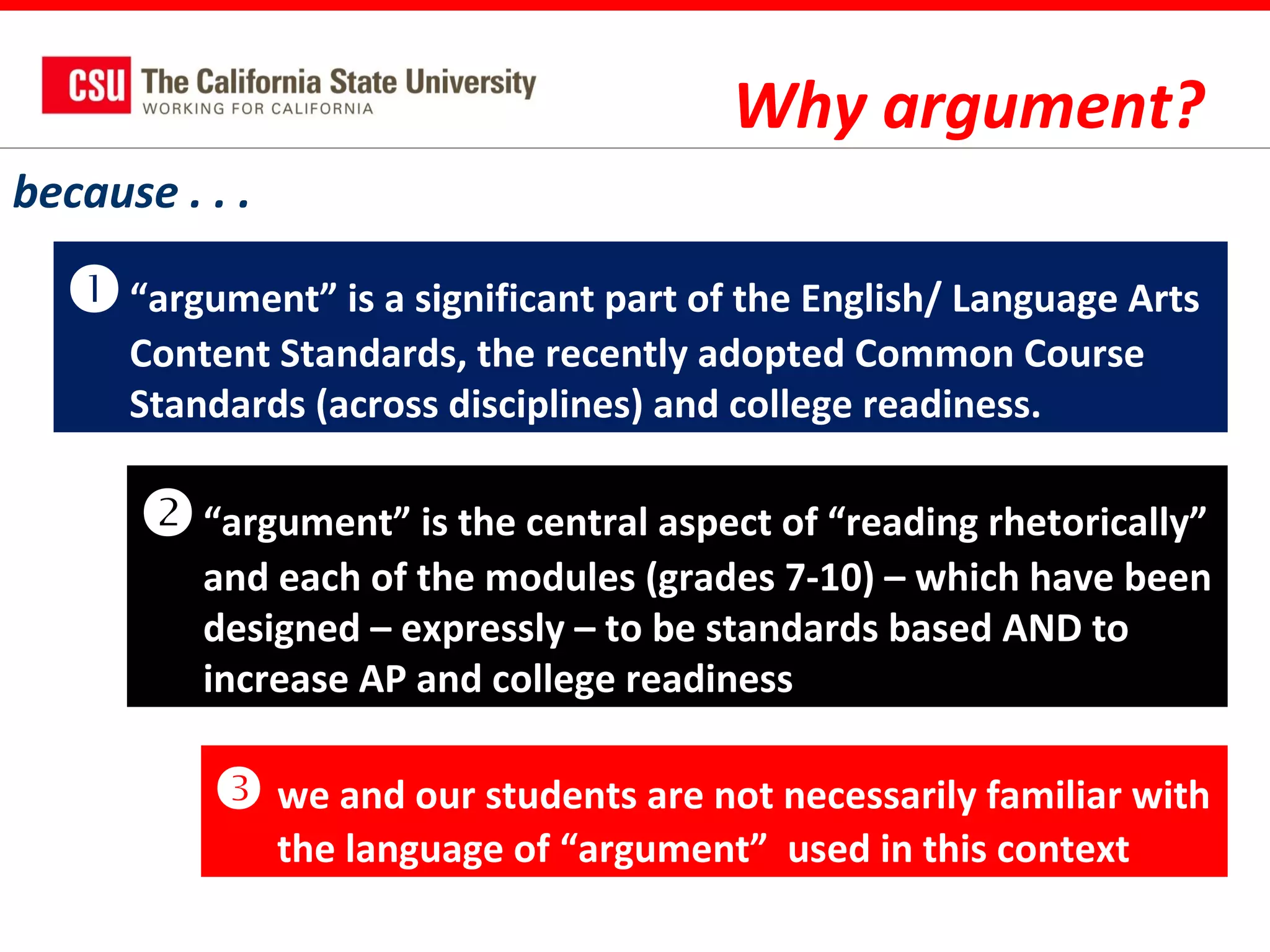 Why argument?
because . . .

 “argument” is a significant part of the English/ Language Arts
Content Standards, the recently adopted Common Course
Standards (across disciplines) and college readiness.

 “argument” is the central aspect of “reading rhetorically”
and each of the modules (grades 7-10) – which have been
designed – expressly – to be standards based AND to
increase AP and college readiness

 we and our students are not necessarily familiar with
the language of “argument” used in this context

 