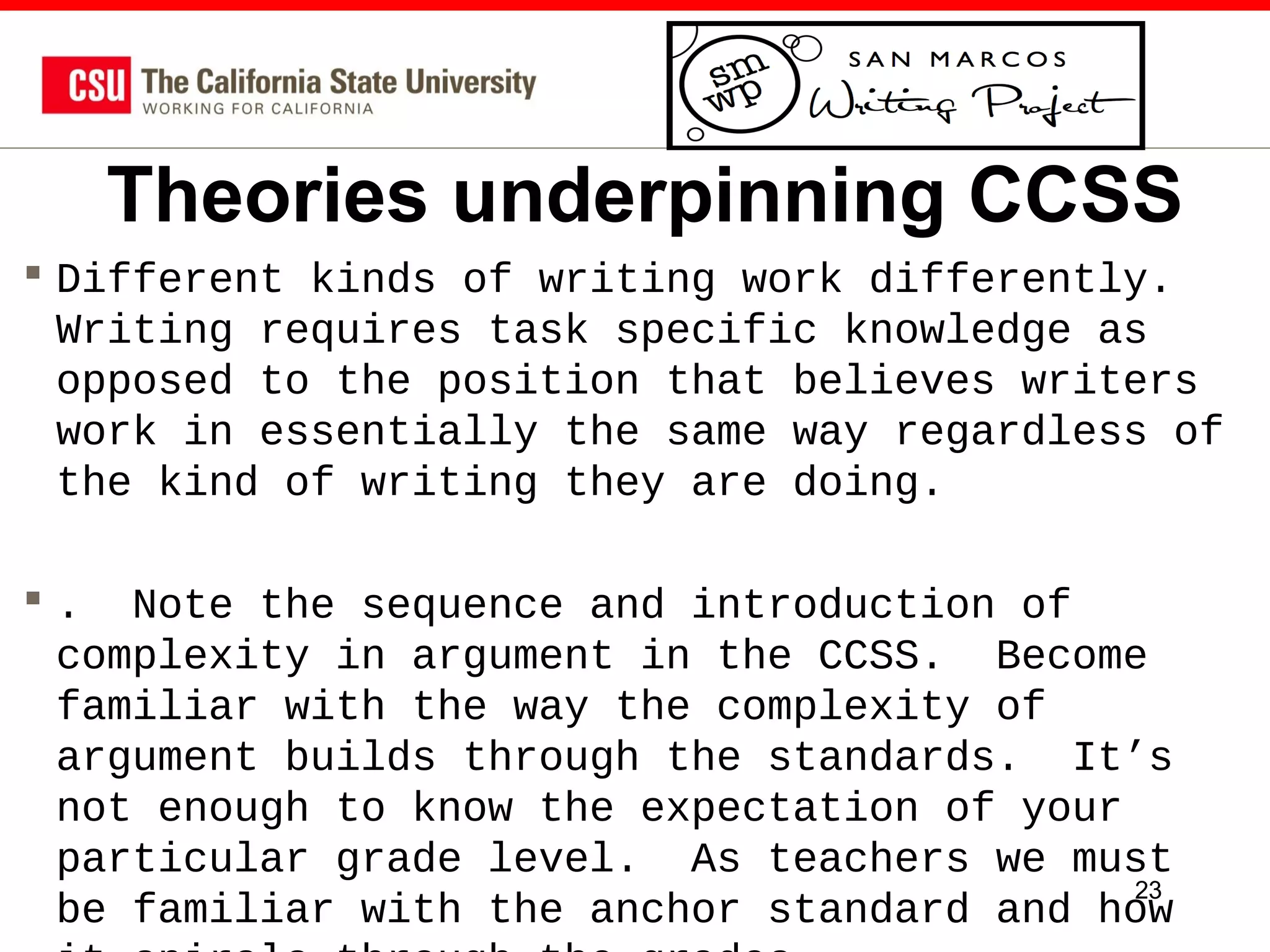 Theories underpinning CCSS
 Different kinds of writing work differently.
Writing requires task specific knowledge as
opposed to the position that believes writers
work in essentially the same way regardless of
the kind of writing they are doing.
 . Note the sequence and introduction of
complexity in argument in the CCSS. Become
familiar with the way the complexity of
argument builds through the standards. It’s
not enough to know the expectation of your
particular grade level. As teachers we must
23
be familiar with the anchor standard and how

 