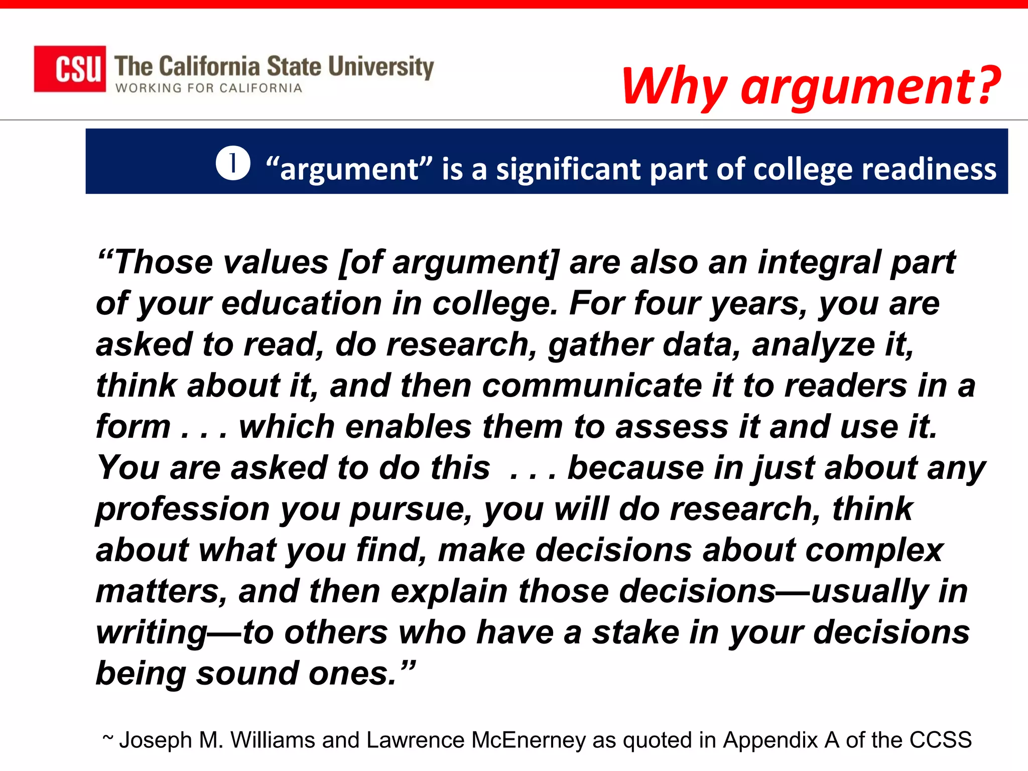 Why argument?
 “argument” is a significant part of college readiness
“Those values [of argument] are also an integral part
of your education in college. For four years, you are
asked to read, do research, gather data, analyze it,
think about it, and then communicate it to readers in a
form . . . which enables them to assess it and use it.
You are asked to do this . . . because in just about any
profession you pursue, you will do research, think
about what you find, make decisions about complex
matters, and then explain those decisions—usually in
writing—to others who have a stake in your decisions
being sound ones.”
~ Joseph M. Williams and Lawrence McEnerney as quoted in Appendix A of the CCSS

 