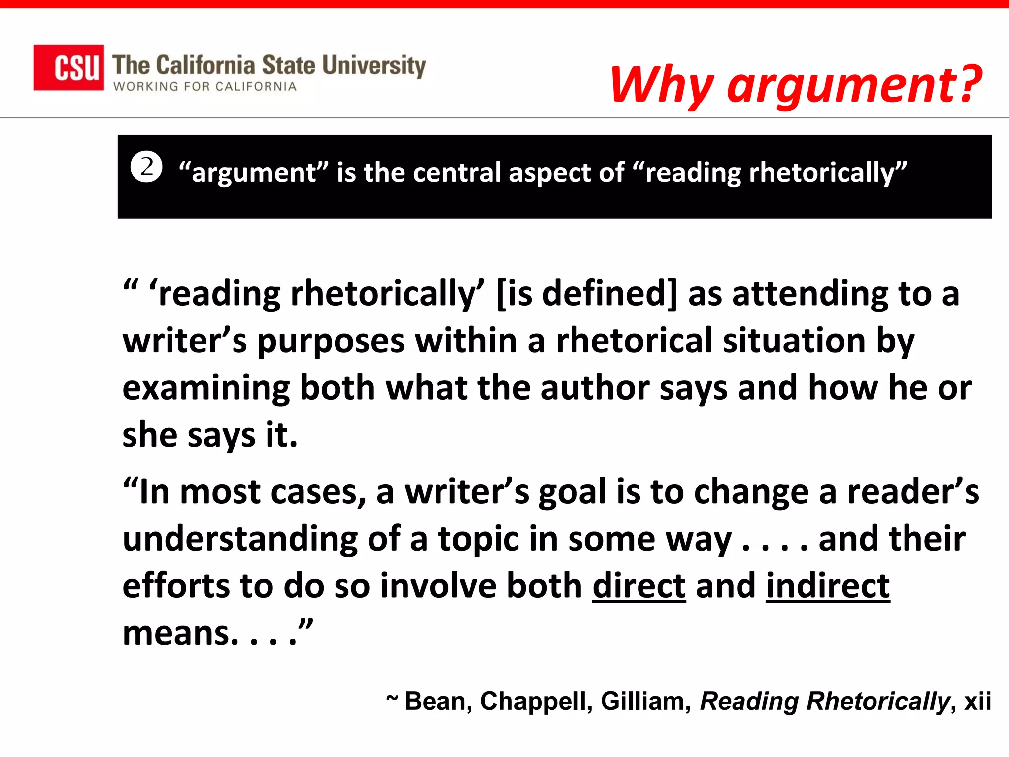 Why argument?


“argument” is the central aspect of “reading rhetorically”

“ ‘reading rhetorically’ [is defined] as attending to a
writer’s purposes within a rhetorical situation by
examining both what the author says and how he or
she says it.
“In most cases, a writer’s goal is to change a reader’s
understanding of a topic in some way . . . . and their
efforts to do so involve both direct and indirect
means. . . .”
~ Bean, Chappell, Gilliam, Reading Rhetorically, xii

 