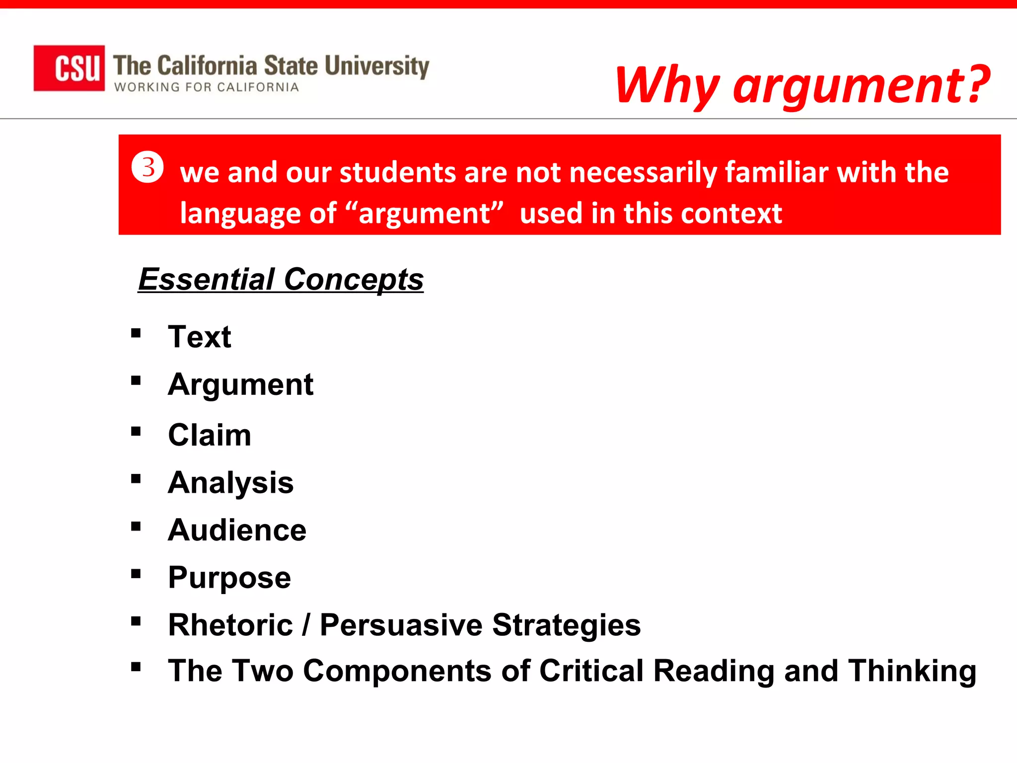 Why argument?


we and our students are not necessarily familiar with the
language of “argument” used in this context

Essential Concepts
 Text
 Argument
 Claim
 Analysis
 Audience
 Purpose
 Rhetoric / Persuasive Strategies
 The Two Components of Critical Reading and Thinking

 