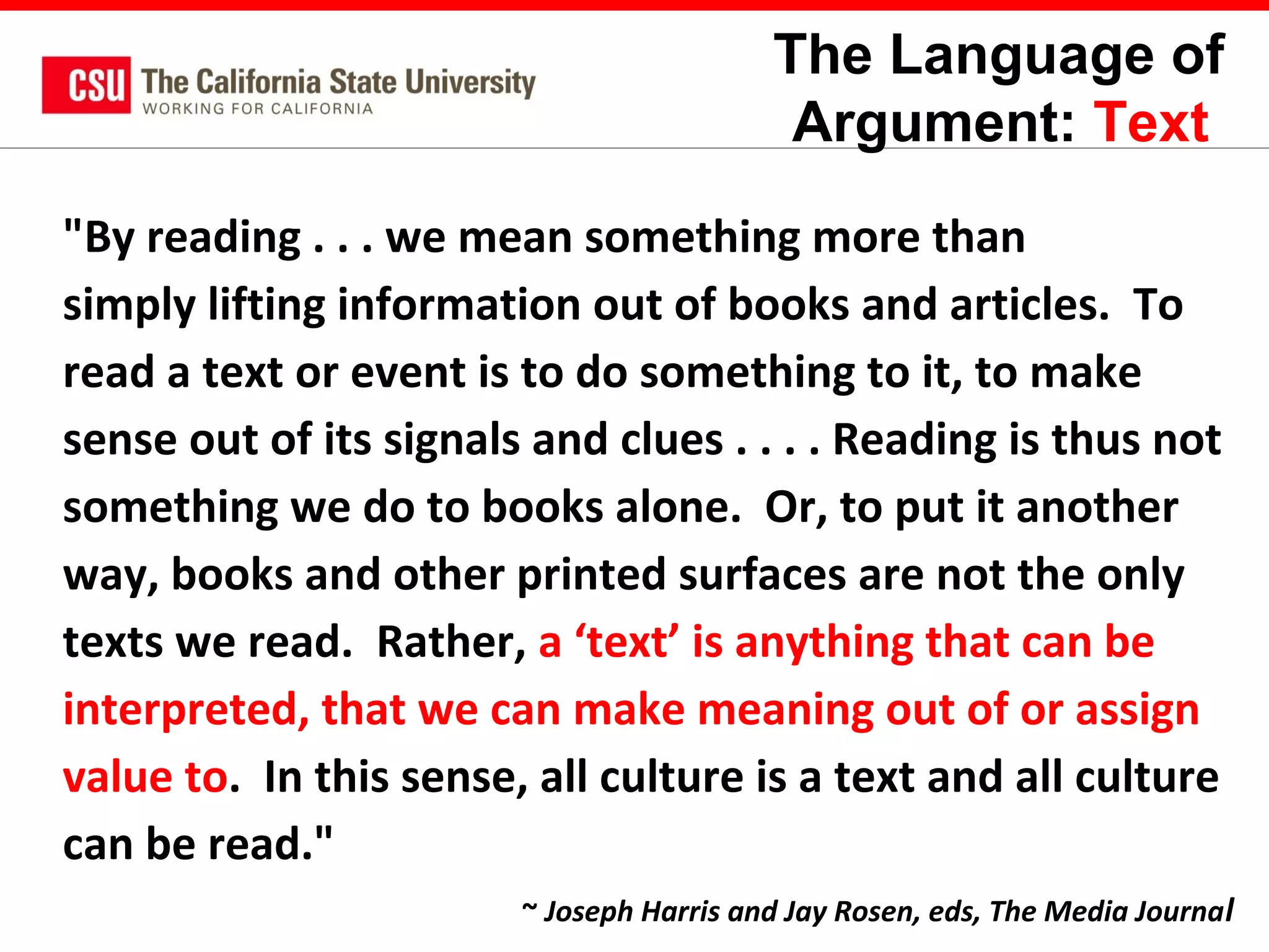 The Language of
Argument: Text
"By reading . . . we mean something more than
simply lifting information out of books and articles. To
read a text or event is to do something to it, to make
sense out of its signals and clues . . . . Reading is thus not
something we do to books alone. Or, to put it another
way, books and other printed surfaces are not the only
texts we read. Rather, a ‘text’ is anything that can be
interpreted, that we can make meaning out of or assign
value to. In this sense, all culture is a text and all culture
can be read."
~ Joseph Harris and Jay Rosen, eds, The Media Journa l

 