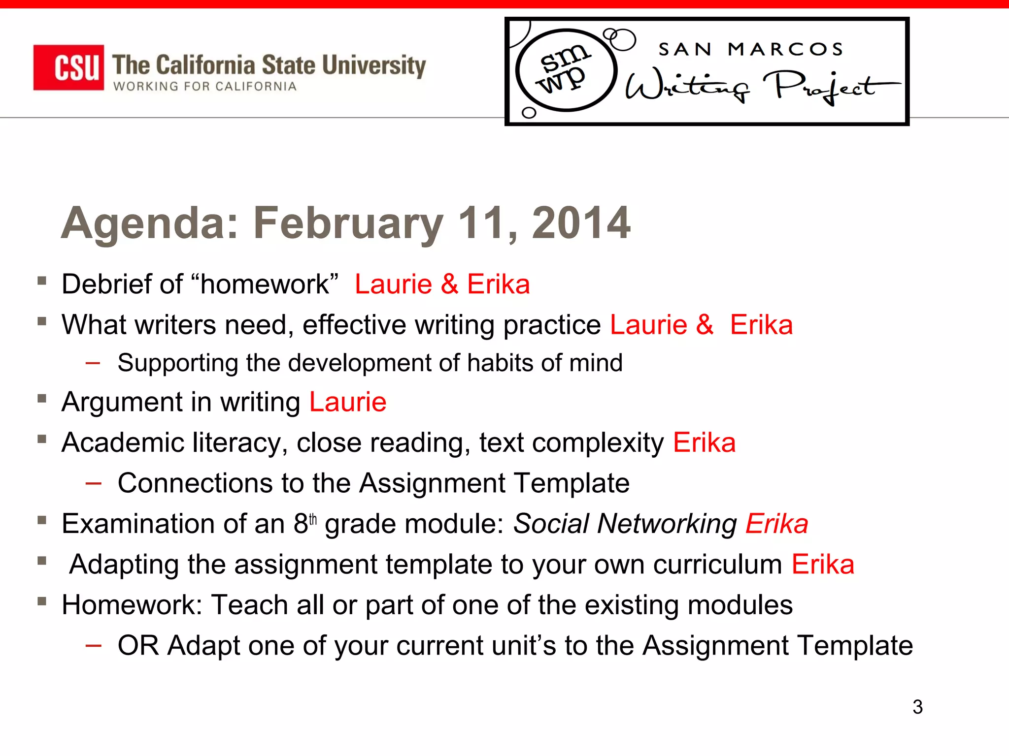 Agenda: February 11, 2014
 Debrief of “homework” Laurie & Erika
 What writers need, effective writing practice Laurie & Erika
– Supporting the development of habits of mind

 Argument in writing Laurie
 Academic literacy, close reading, text complexity Erika
– Connections to the Assignment Template
 Examination of an 8th grade module: Social Networking Erika
 Adapting the assignment template to your own curriculum Erika
 Homework: Teach all or part of one of the existing modules
– OR Adapt one of your current unit’s to the Assignment Template
3

 