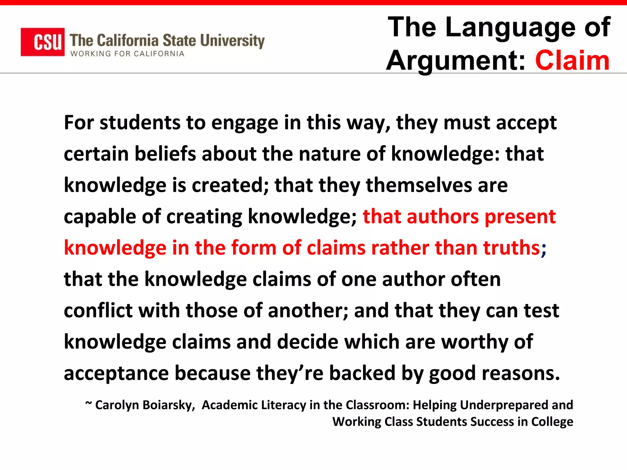 The Language of
Argument: Claim
For students to engage in this way, they must accept
certain beliefs about the nature of knowledge: that
knowledge is created; that they themselves are
capable of creating knowledge; that authors present
knowledge in the form of claims rather than truths;
that the knowledge claims of one author often
conflict with those of another; and that they can test
knowledge claims and decide which are worthy of
acceptance because they’re backed by good reasons.
~ Carolyn Boiarsky, Academic Literacy in the Classroom: Helping Underprepared and
Working Class Students Success in College

 