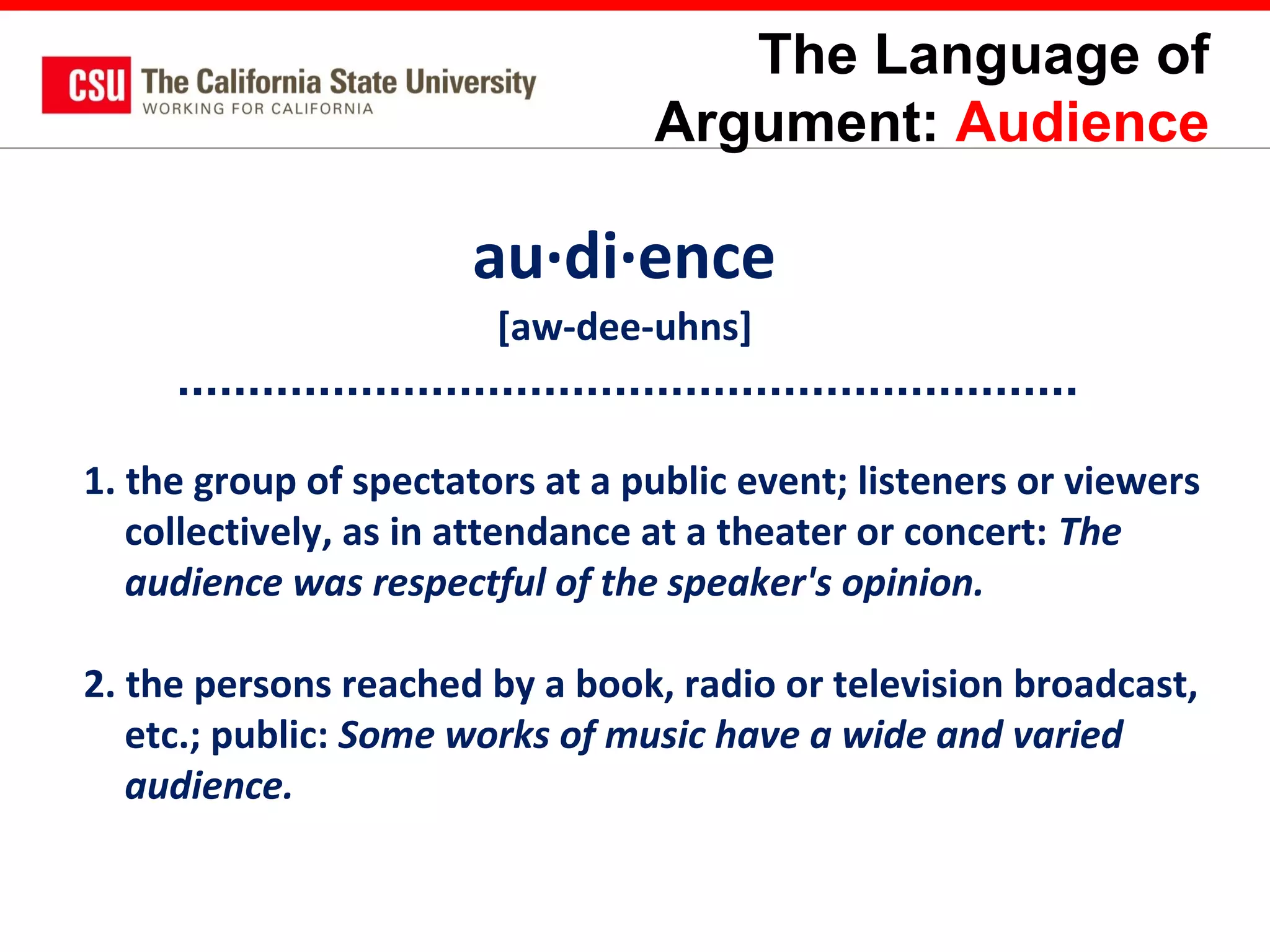 The Language of
Argument: Audience

au·di·ence
[aw-dee-uhns]
1. the group of spectators at a public event; listeners or viewers
collectively, as in attendance at a theater or concert: The
audience was respectful of the speaker's opinion.
2. the persons reached by a book, radio or television broadcast,
etc.; public: Some works of music have a wide and varied
audience.

 