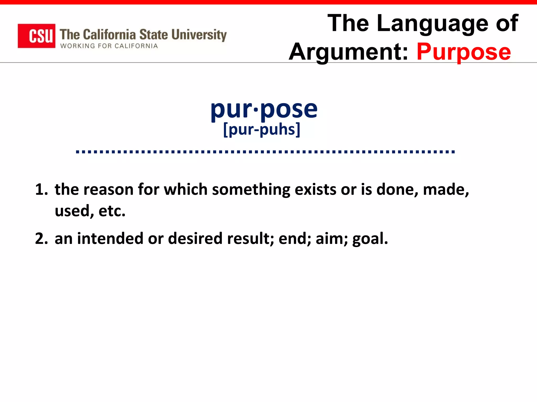 The Language of
Argument: Purpose

pur·pose
[pur-puhs]

1. the reason for which something exists or is done, made,
used, etc.
2. an intended or desired result; end; aim; goal.

 