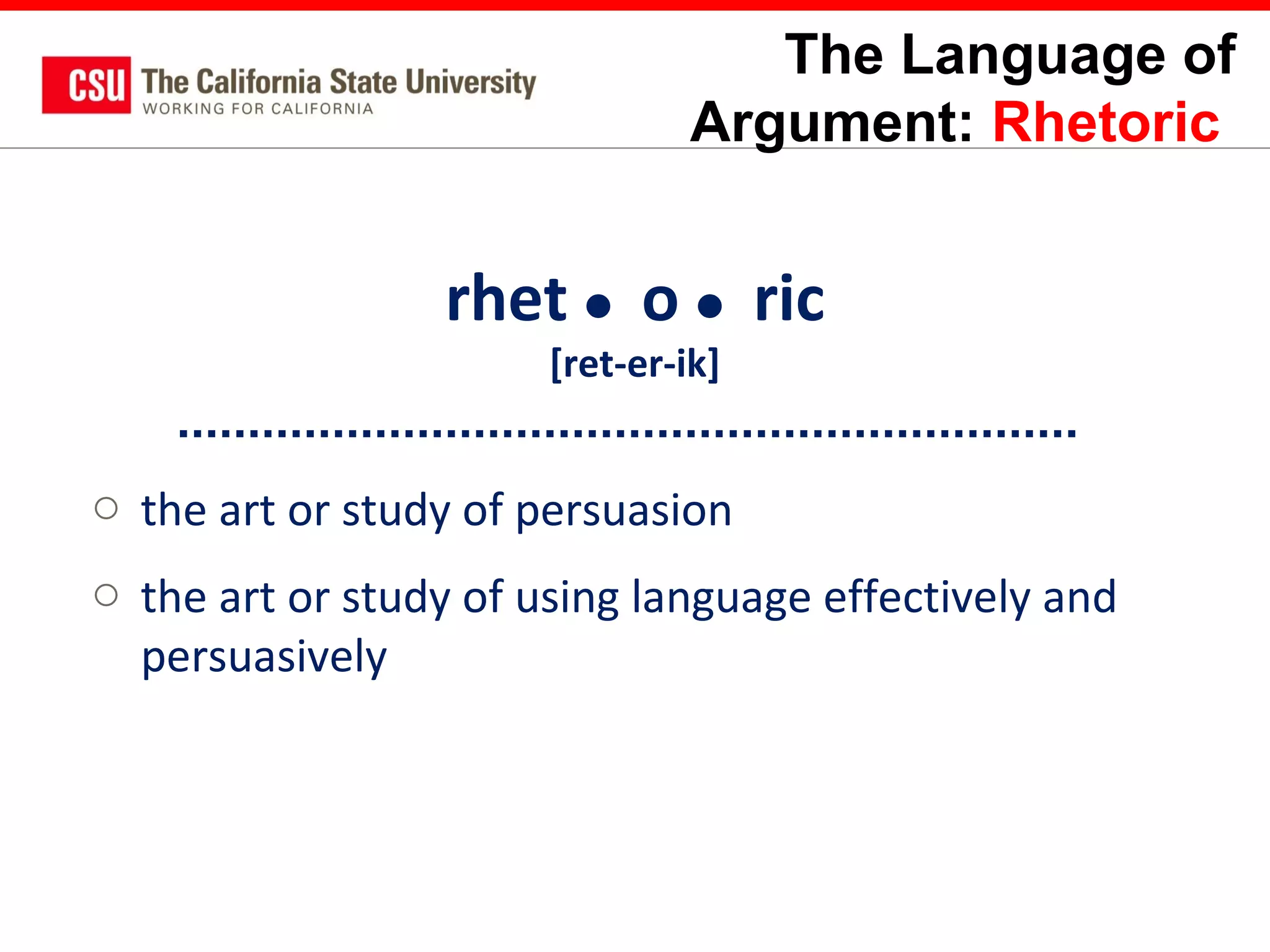 The Language of
Argument: Rhetoric

rhet  o  ric
[ret-er-ik]

o the art or study of persuasion
o the art or study of using language effectively and
persuasively

 