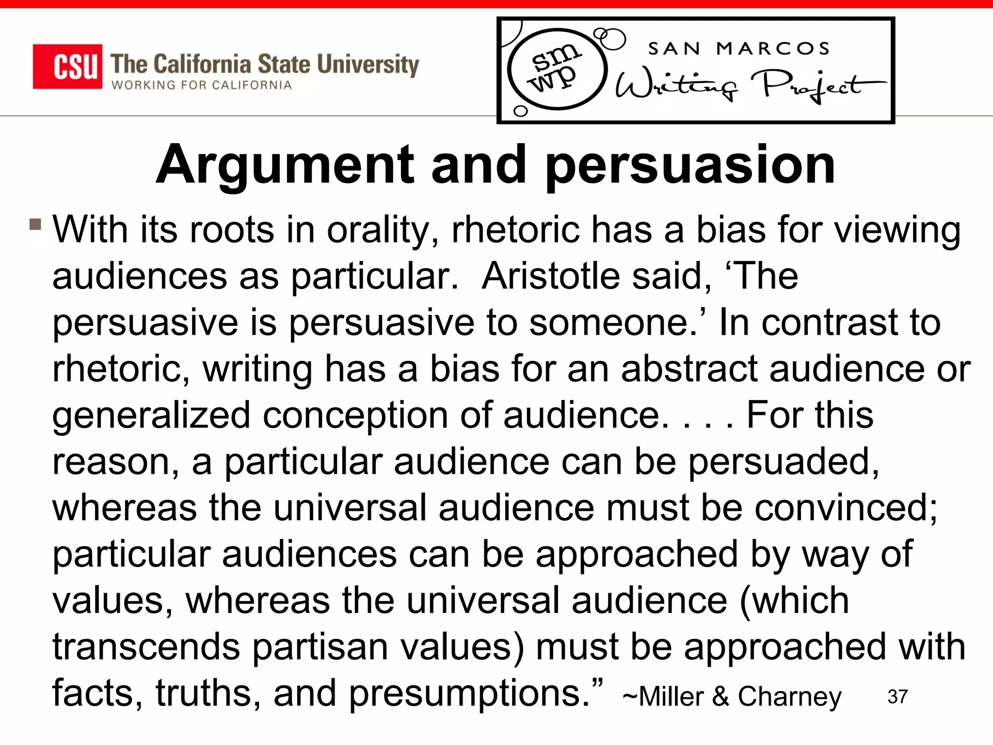 Argument and persuasion
 With its roots in orality, rhetoric has a bias for viewing
audiences as particular. Aristotle said, ‘The
persuasive is persuasive to someone.’ In contrast to
rhetoric, writing has a bias for an abstract audience or
generalized conception of audience. . . . For this
reason, a particular audience can be persuaded,
whereas the universal audience must be convinced;
particular audiences can be approached by way of
values, whereas the universal audience (which
transcends partisan values) must be approached with
facts, truths, and presumptions.” ~Miller & Charney 37

 