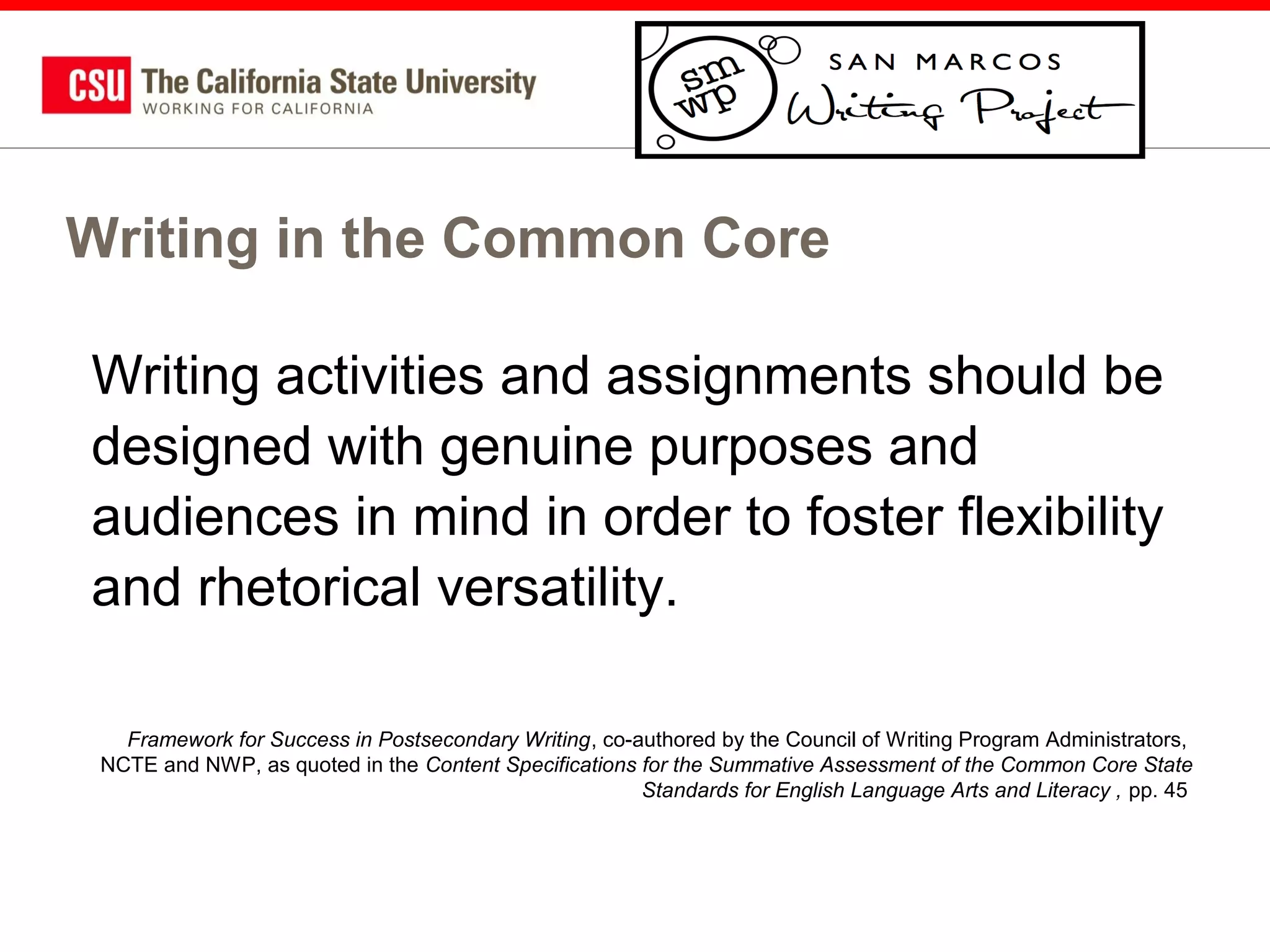 Writing in the Common Core
Writing activities and assignments should be
designed with genuine purposes and
audiences in mind in order to foster flexibility
and rhetorical versatility.
Framework for Success in Postsecondary Writing, co-authored by the Council of Writing Program Administrators,
NCTE and NWP, as quoted in the Content Specifications for the Summative Assessment of the Common Core State
Standards for English Language Arts and Literacy , pp. 45

 