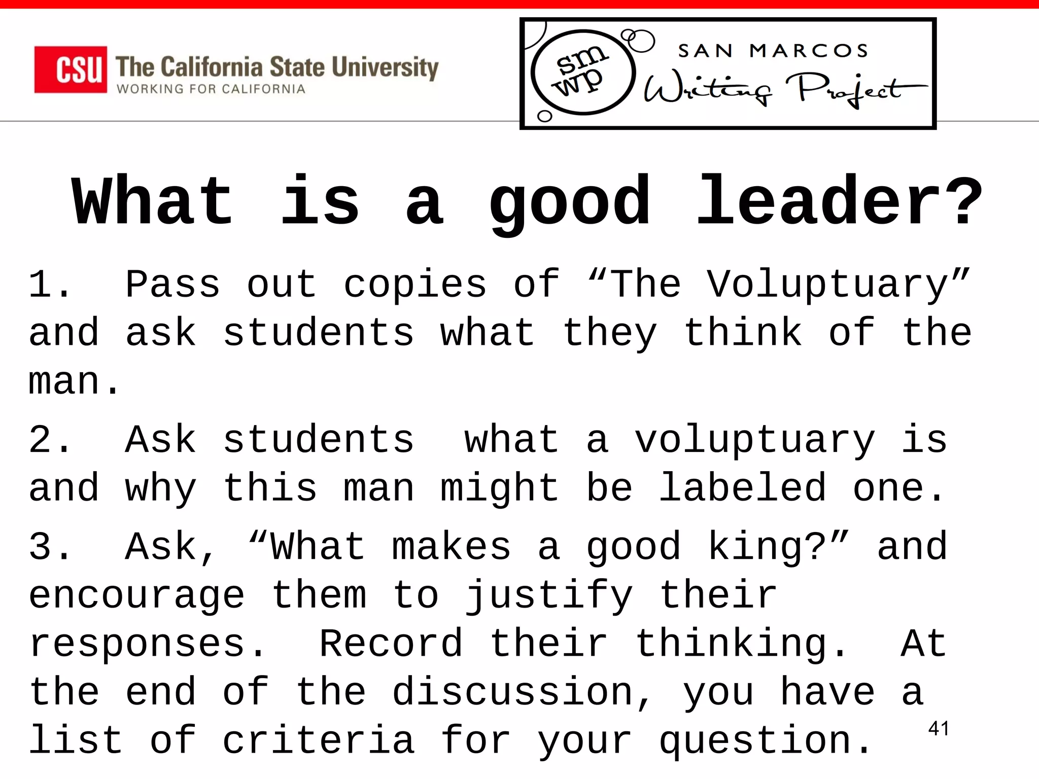 What is a good leader?
1. Pass out copies of “The Voluptuary”
and ask students what they think of the
man.
2. Ask students what a voluptuary is
and why this man might be labeled one.
3. Ask, “What makes a good king?” and
encourage them to justify their
responses. Record their thinking. At
the end of the discussion, you have a
list of criteria for your question. 41

 