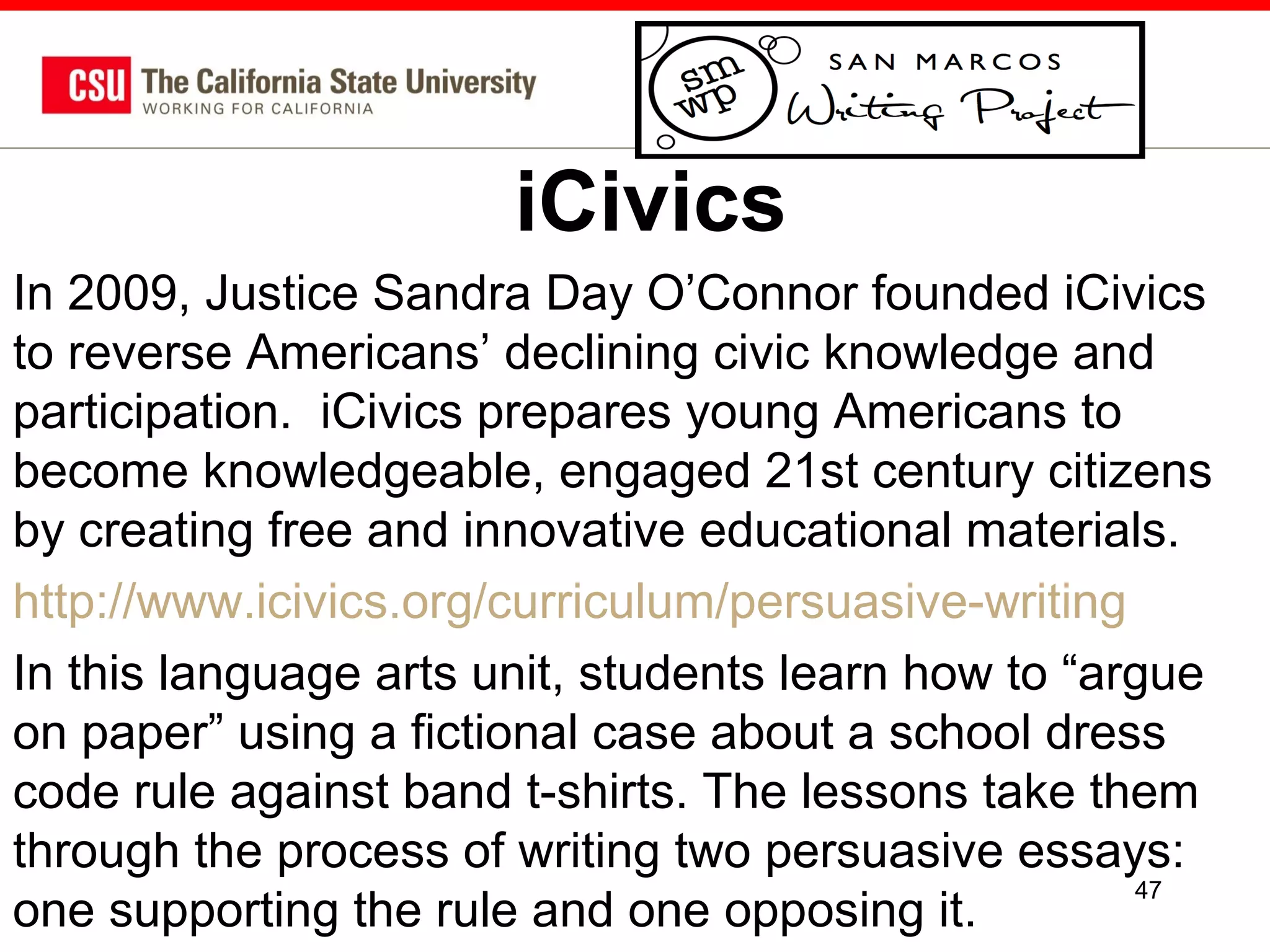 iCivics
In 2009, Justice Sandra Day O’Connor founded iCivics
to reverse Americans’ declining civic knowledge and
participation. iCivics prepares young Americans to
become knowledgeable, engaged 21st century citizens
by creating free and innovative educational materials.
http://www.icivics.org/curriculum/persuasive-writing
In this language arts unit, students learn how to “argue
on paper” using a fictional case about a school dress
code rule against band t-shirts. The lessons take them
through the process of writing two persuasive essays:
47
one supporting the rule and one opposing it.

 