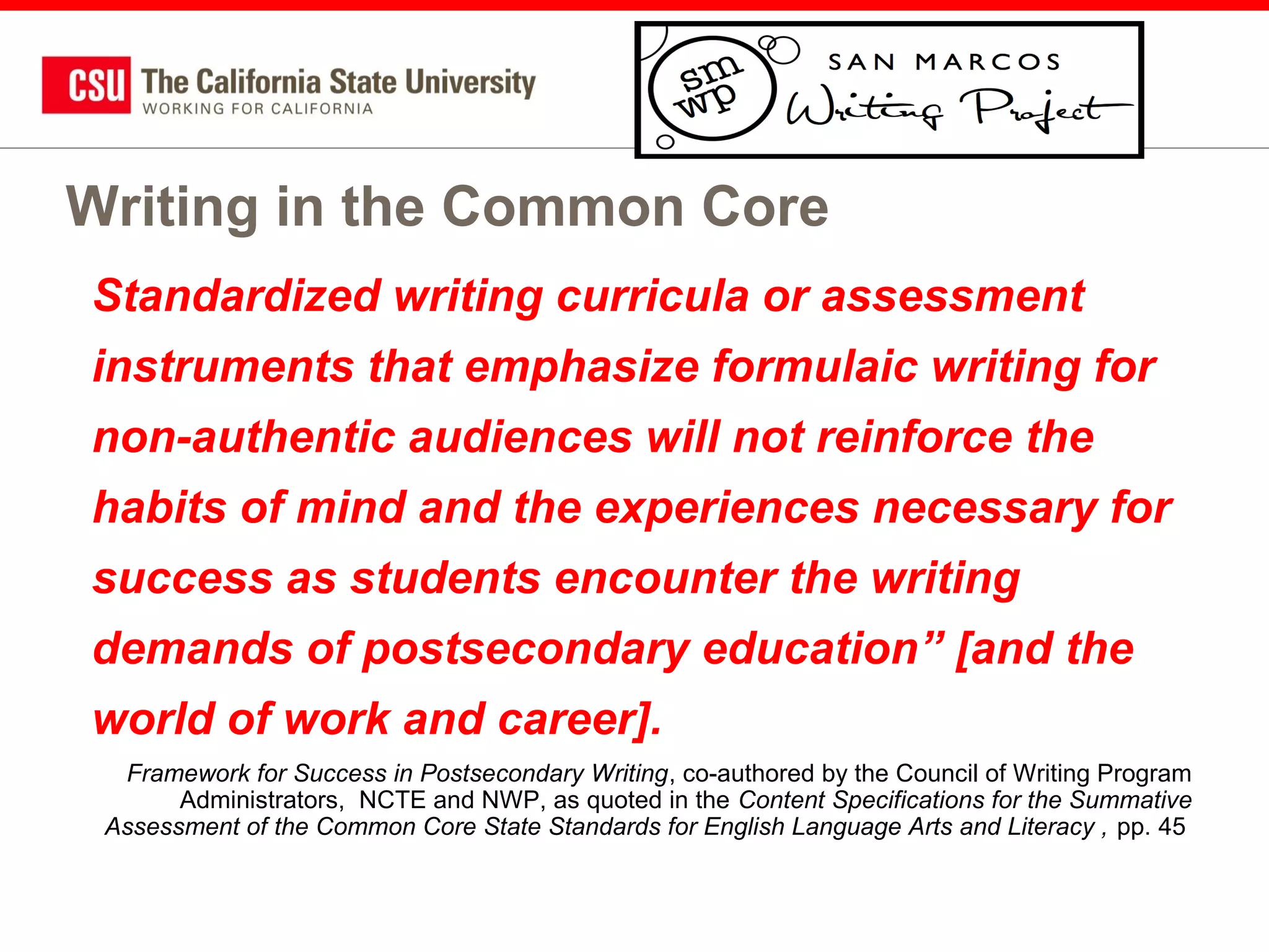 Writing in the Common Core
Standardized writing curricula or assessment
instruments that emphasize formulaic writing for
non-authentic audiences will not reinforce the
habits of mind and the experiences necessary for
success as students encounter the writing
demands of postsecondary education” [and the
world of work and career].
Framework for Success in Postsecondary Writing, co-authored by the Council of Writing Program
Administrators, NCTE and NWP, as quoted in the Content Specifications for the Summative
Assessment of the Common Core State Standards for English Language Arts and Literacy , pp. 45

 