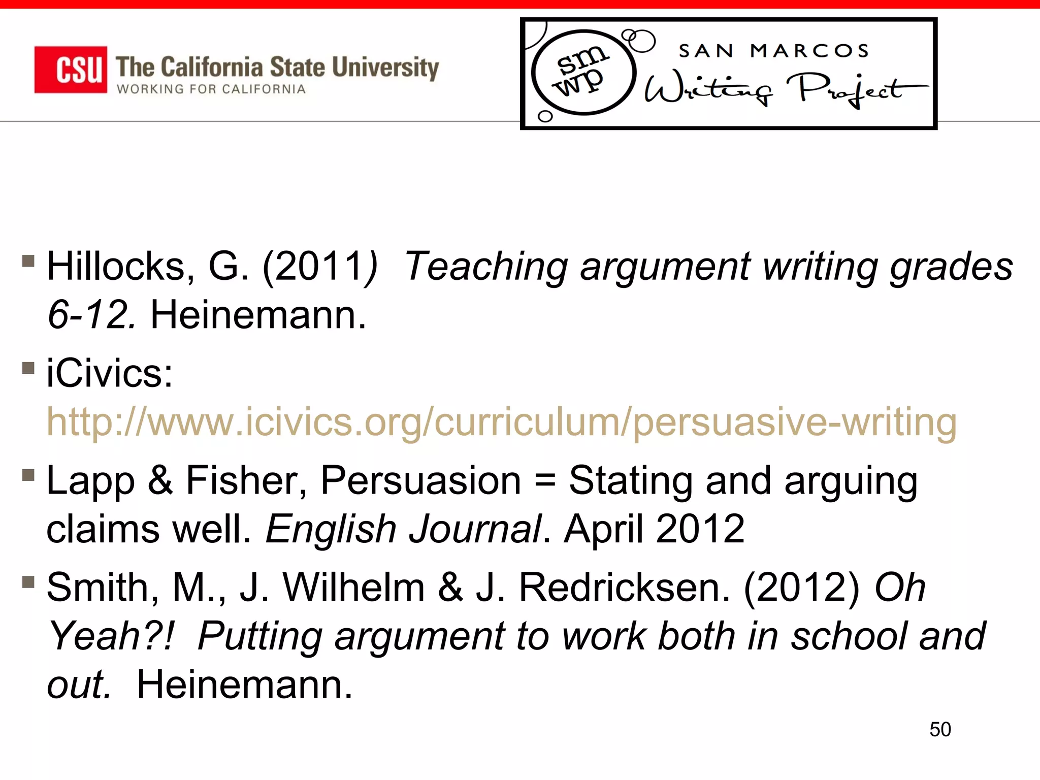  Hillocks, G. (2011) Teaching argument writing grades
6-12. Heinemann.
 iCivics:
http://www.icivics.org/curriculum/persuasive-writing
 Lapp & Fisher, Persuasion = Stating and arguing
claims well. English Journal. April 2012
 Smith, M., J. Wilhelm & J. Redricksen. (2012) Oh
Yeah?! Putting argument to work both in school and
out. Heinemann.
50

 