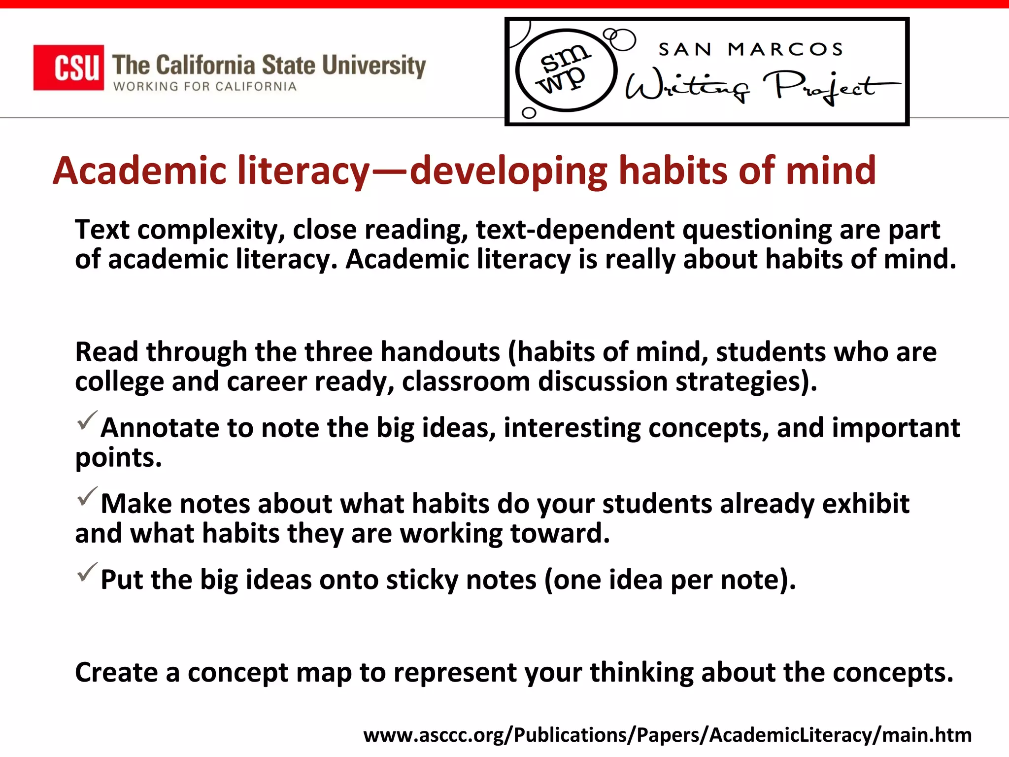 Academic literacy—developing habits of mind
Text complexity, close reading, text-dependent questioning are part
of academic literacy. Academic literacy is really about habits of mind.
Read through the three handouts (habits of mind, students who are
college and career ready, classroom discussion strategies).
Annotate to note the big ideas, interesting concepts, and important
points.
Make notes about what habits do your students already exhibit
and what habits they are working toward.
Put the big ideas onto sticky notes (one idea per note).
Create a concept map to represent your thinking about the concepts.
www.asccc.org/Publications/Papers/AcademicLiteracy/main.htm

 