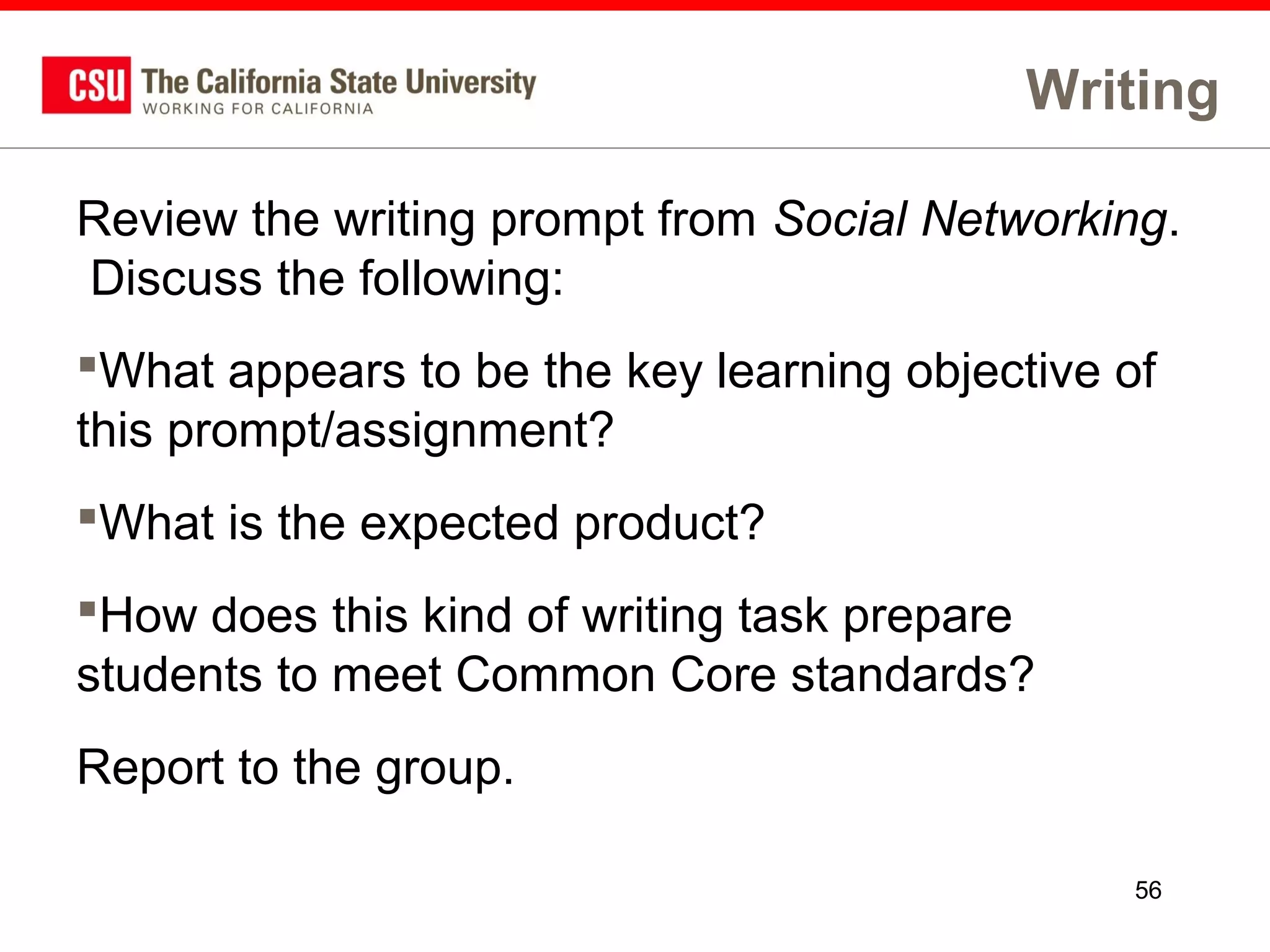 Writing
Review the writing prompt from Social Networking.
Discuss the following:
What appears to be the key learning objective of
this prompt/assignment?
What is the expected product?
How does this kind of writing task prepare
students to meet Common Core standards?
Report to the group.
56

 