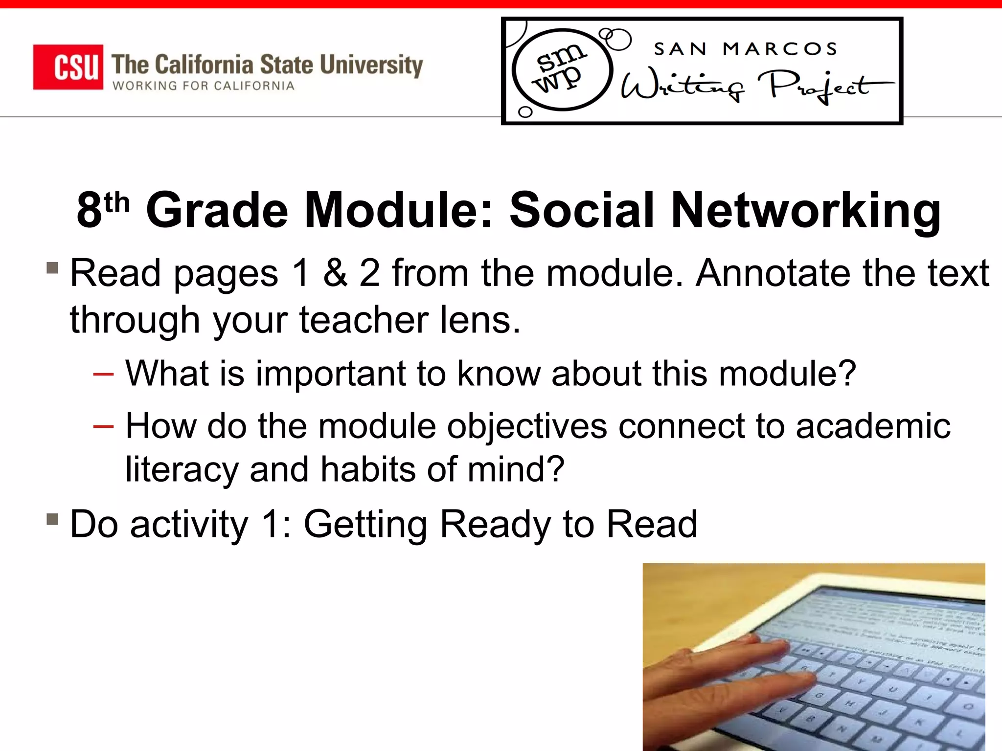 8th Grade Module: Social Networking
 Read pages 1 & 2 from the module. Annotate the text
through your teacher lens.
– What is important to know about this module?
– How do the module objectives connect to academic
literacy and habits of mind?

 Do activity 1: Getting Ready to Read

61

 