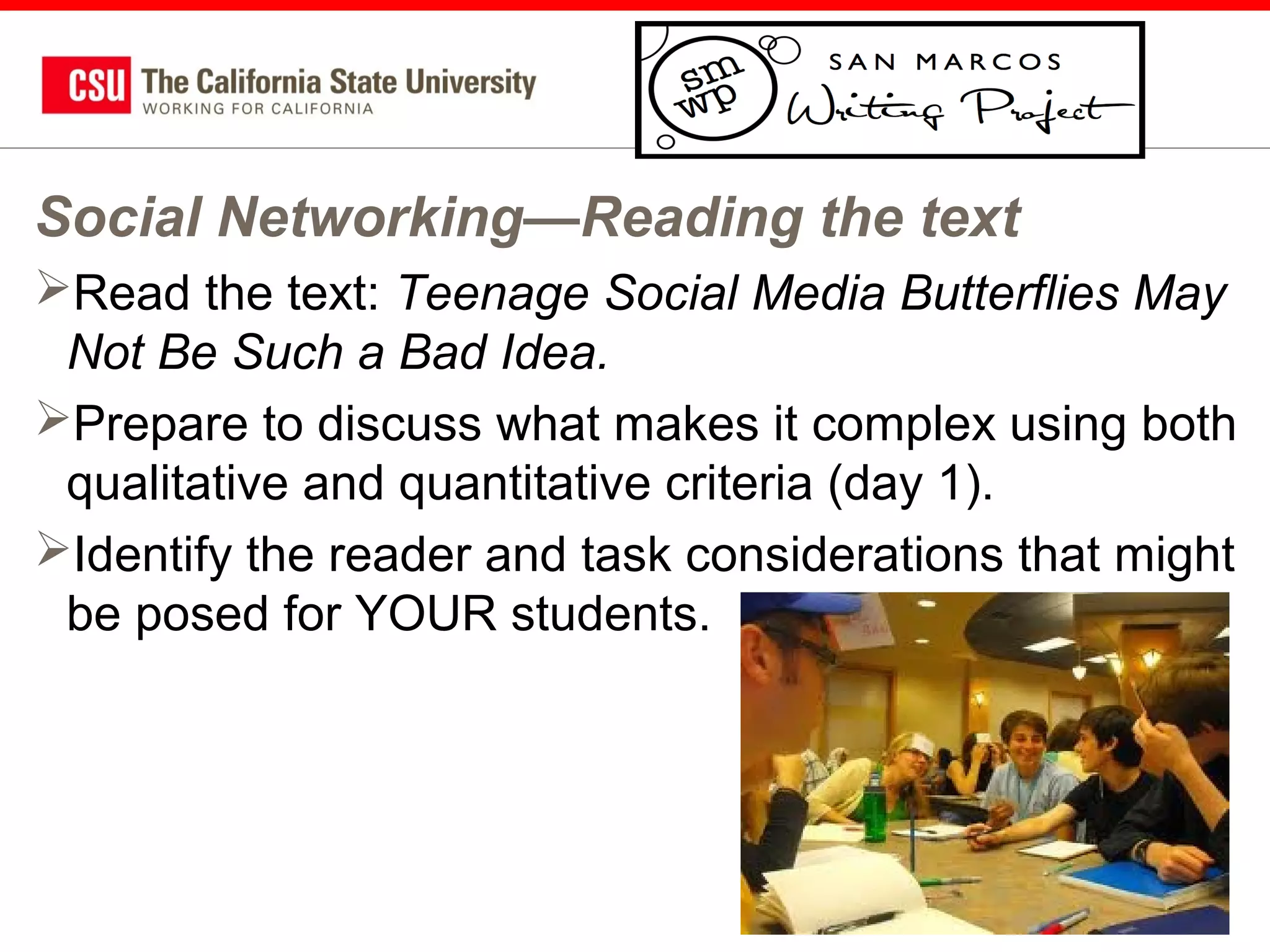 Social Networking—Reading the text
Read the text: Teenage Social Media Butterflies May
Not Be Such a Bad Idea.
Prepare to discuss what makes it complex using both
qualitative and quantitative criteria (day 1).
Identify the reader and task considerations that might
be posed for YOUR students.

62

 