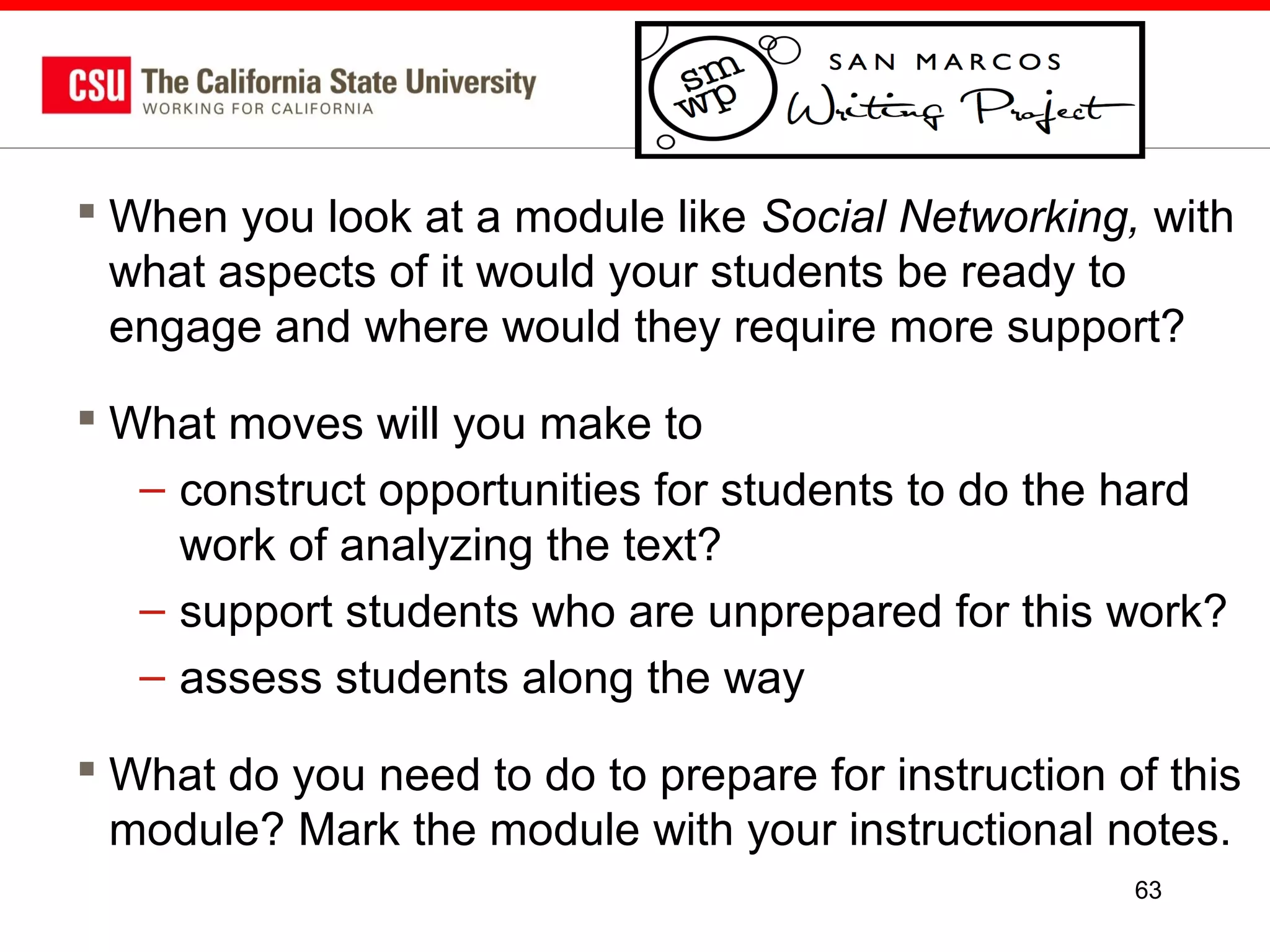  When you look at a module like Social Networking, with
what aspects of it would your students be ready to
engage and where would they require more support?
 What moves will you make to
– construct opportunities for students to do the hard
work of analyzing the text?
– support students who are unprepared for this work?
– assess students along the way
 What do you need to do to prepare for instruction of this
module? Mark the module with your instructional notes.
63

 