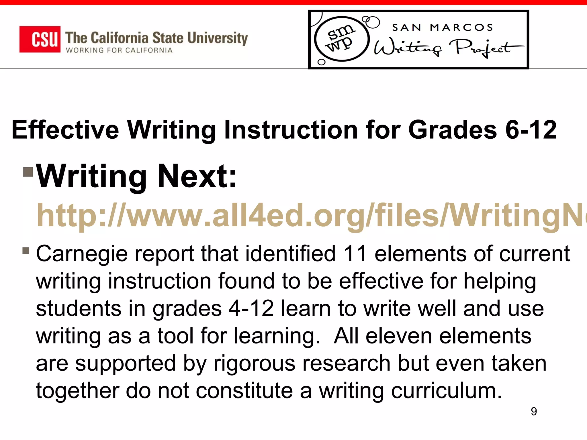 Effective Writing Instruction for Grades 6-12

Writing Next:
http://www.all4ed.org/files/WritingNe
 Carnegie report that identified 11 elements of current
writing instruction found to be effective for helping
students in grades 4-12 learn to write well and use
writing as a tool for learning. All eleven elements
are supported by rigorous research but even taken
together do not constitute a writing curriculum.
9

 