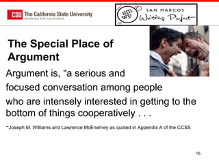 The Special Place of
Argument
Argument is, “a serious and
focused conversation among people
who are intensely interested in getting to the
bottom of things cooperatively . . .
-Joseph M. Williams and Lawrence McEnerney as quoted in Appendix A of the CCSS
16

 