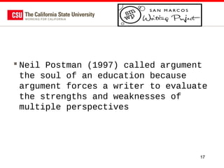  Neil Postman (1997) called argument
the soul of an education because
argument forces a writer to evaluate
the strengths and weaknesses of
multiple perspectives

17

 