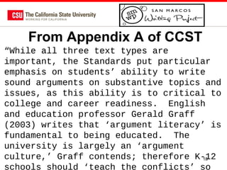 From Appendix A of CCST
“While all three text types are
important, the Standards put particular
emphasis on students’ ability to write
sound arguments on substantive topics and
issues, as this ability is to critical to
college and career readiness. English
and education professor Gerald Graff
(2003) writes that ‘argument literacy’ is
fundamental to being educated. The
university is largely an ‘argument
culture,’ Graff contends; therefore K-12
18
schools should ‘teach the conflicts’ so

 