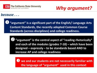 Why argument?
because . . .

 “argument” is a significant part of the English/ Language Arts
Content Standards, the recently adopted Common Course
Standards (across disciplines) and college readiness.

 “argument” is the central aspect of “reading rhetorically”
and each of the modules (grades 7-10) – which have been
designed – expressly – to be standards based AND to
increase AP and college readiness

 we and our students are not necessarily familiar with
the language of “argument” used in this context

 