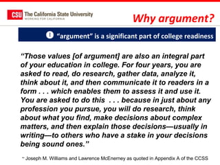 Why argument?
 “argument” is a significant part of college readiness
“Those values [of argument] are also an integral part
of your education in college. For four years, you are
asked to read, do research, gather data, analyze it,
think about it, and then communicate it to readers in a
form . . . which enables them to assess it and use it.
You are asked to do this . . . because in just about any
profession you pursue, you will do research, think
about what you find, make decisions about complex
matters, and then explain those decisions—usually in
writing—to others who have a stake in your decisions
being sound ones.”
~ Joseph M. Williams and Lawrence McEnerney as quoted in Appendix A of the CCSS

 