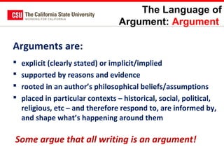 The Language of
Argument: Argument

Arguments are:





explicit (clearly stated) or implicit/implied
supported by reasons and evidence
rooted in an author’s philosophical beliefs/assumptions
placed in particular contexts – historical, social, political,
religious, etc – and therefore respond to, are informed by,
and shape what’s happening around them

Some argue that all writing is an argument!

 