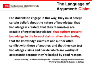 The Language of
Argument: Claim
For students to engage in this way, they must accept
certain beliefs about the nature of knowledge: that
knowledge is created; that they themselves are
capable of creating knowledge; that authors present
knowledge in the form of claims rather than truths;
that the knowledge claims of one author often
conflict with those of another; and that they can test
knowledge claims and decide which are worthy of
acceptance because they’re backed by good reasons.
~ Carolyn Boiarsky, Academic Literacy in the Classroom: Helping Underprepared and
Working Class Students Success in College

 