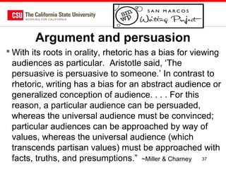 Argument and persuasion
 With its roots in orality, rhetoric has a bias for viewing
audiences as particular. Aristotle said, ‘The
persuasive is persuasive to someone.’ In contrast to
rhetoric, writing has a bias for an abstract audience or
generalized conception of audience. . . . For this
reason, a particular audience can be persuaded,
whereas the universal audience must be convinced;
particular audiences can be approached by way of
values, whereas the universal audience (which
transcends partisan values) must be approached with
facts, truths, and presumptions.” ~Miller & Charney 37

 