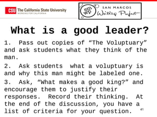 What is a good leader?
1. Pass out copies of “The Voluptuary”
and ask students what they think of the
man.
2. Ask students what a voluptuary is
and why this man might be labeled one.
3. Ask, “What makes a good king?” and
encourage them to justify their
responses. Record their thinking. At
the end of the discussion, you have a
list of criteria for your question. 41

 