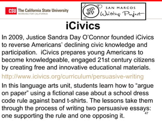 iCivics
In 2009, Justice Sandra Day O’Connor founded iCivics
to reverse Americans’ declining civic knowledge and
participation. iCivics prepares young Americans to
become knowledgeable, engaged 21st century citizens
by creating free and innovative educational materials.
http://www.icivics.org/curriculum/persuasive-writing
In this language arts unit, students learn how to “argue
on paper” using a fictional case about a school dress
code rule against band t-shirts. The lessons take them
through the process of writing two persuasive essays:
47
one supporting the rule and one opposing it.

 